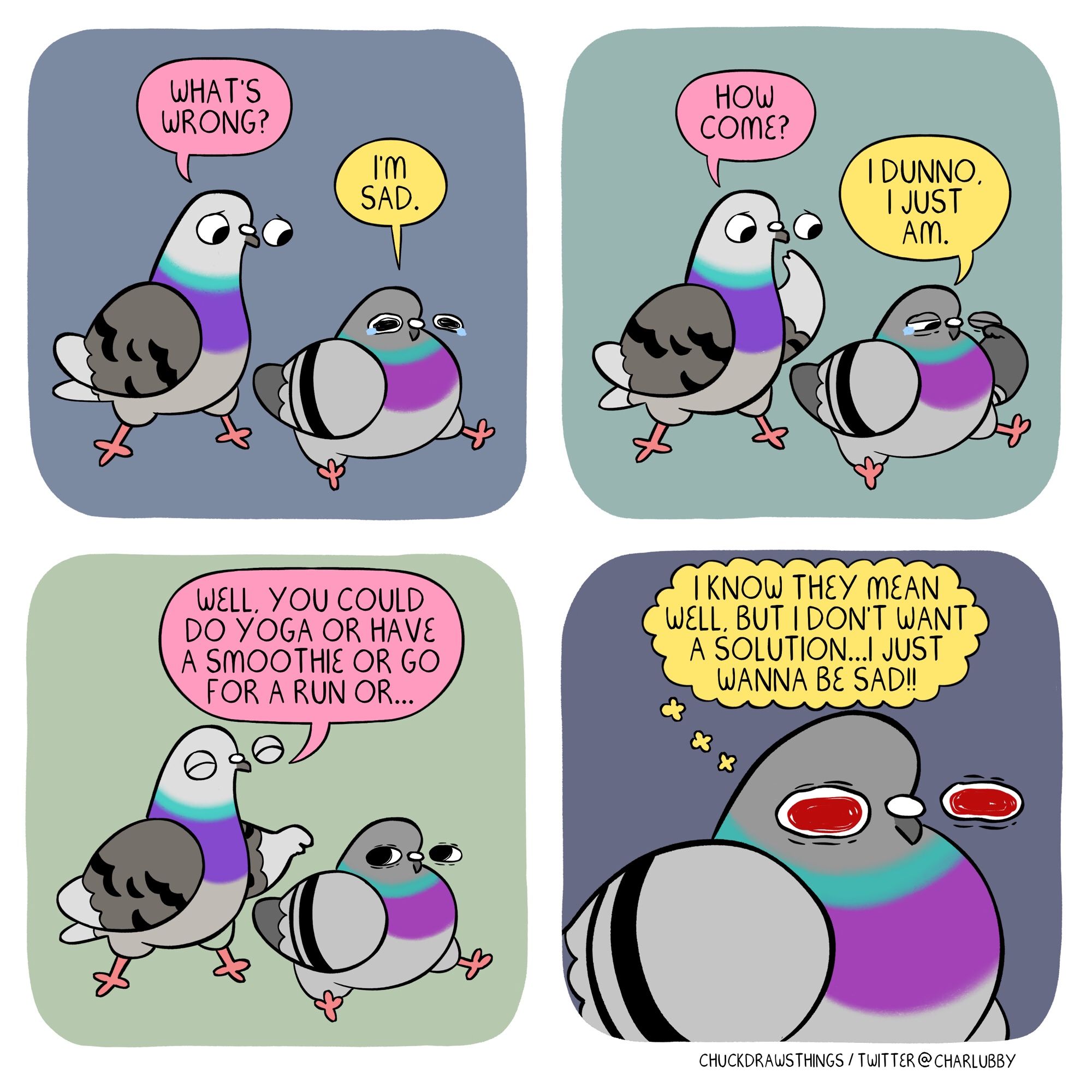 PANEL 1: a crying pigeon sits to the right. another pigeon stands to the left, asking "what's wrong?" the sad pigeon says "i'm sad"
PANEL 2: the left pigeon asks "how come?" and the sad pigeon replies "i dunno. i just am."
PANEL 3: the left pigeon says "well, you could do yoga or have a smoothie or go for a run or..."
PANEL 4: zoom-in on the sad pigeon. their eyes are red and they think "i know they mean well, but i don't want a solution...i just wanna be sad!!"