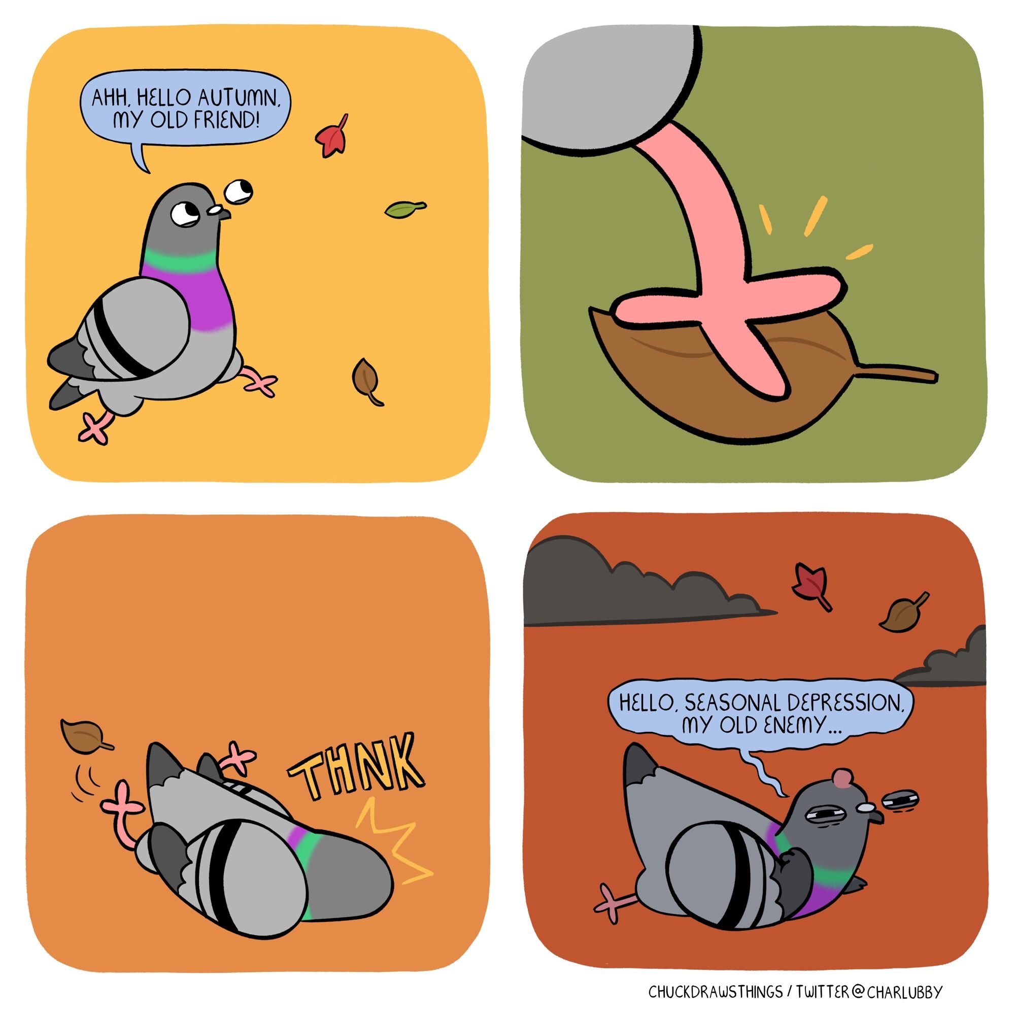 PANEL 1: a pigeon happily skips along, admiring the falling autumnal leaves. they say "ahh, hello autumn, my old friend!"
PANEL 2: close-up of the pigeon's foot stepping on a leaf
PANEL 3: the pigeon slips, landing on its face with a THNK
PANEL 4: the pigeon looks up, a bump on their head, curling their wing in anger. storm clouds brew as the pigeon says "hello, seasonal depression, my old enemy..."