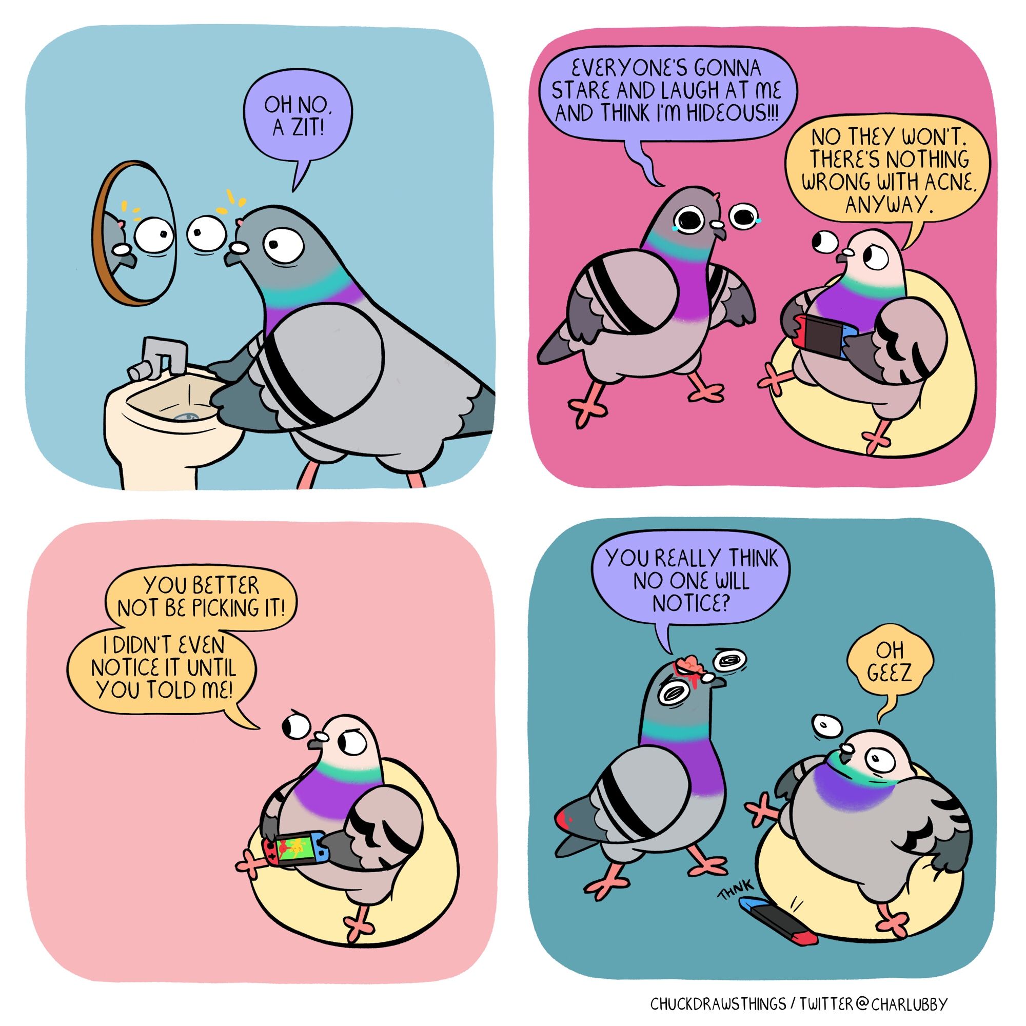 PANEL 1: a pigeon grips a bathroom sink as it stares, horrified, in a mirror. there is a small pimple on the pigeon's head, and the pigeon exclaims "oh no! a zit!"
PANEL 2: the pigeon stands panicked, tears in their eyes, as they cry to another pigeon in a beanbag playing the switch "everyone's gonna stare and laugh at me and think i'm hideous!!!" pigeon 2 says "no they won't. there's nothing wrong with acne anyway"
PANEL 3: pimple pigeon is now out of frame; the second pigeon scowls, yelling "you better not be picking it! i didn't even notice it until you told me!"
PANEL 4: pimple pigeon returns, looking more concerned, as their brain and skull is now exposed instead of a pimple. they ask "you really think no one will notice?" the second pigeon grips the beanbag and drops their switch, shocked, uttering "oh geez"