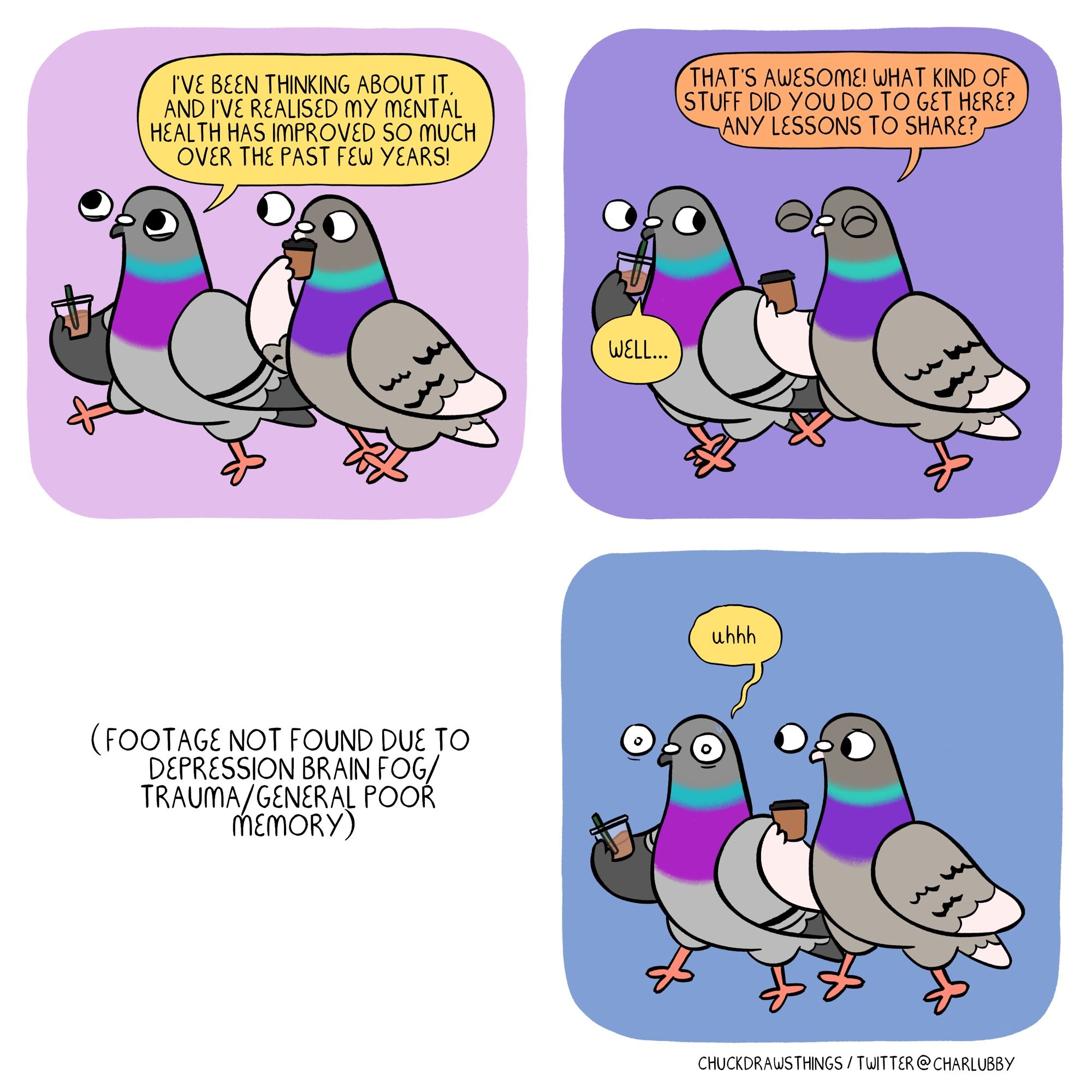 PANEL 1: two pigeons walk along with coffee. the one on the left, looking chipper, says "i've been thinking about it, and i've realised my mental health has improved so much over the past few years!"
PANEL 2: the pigeon on the right says "that's awesome! what kind of stuff did you do to get here? any lessons to share?" the left one says "well..."
PANEL 3: black text with no panel colour/outline saying "(footage not found due to depression brain fog/trauma/general poor memory"
PANEL 4: the pigeon on the left stands still, looking flummoxed, saying "uhhh"