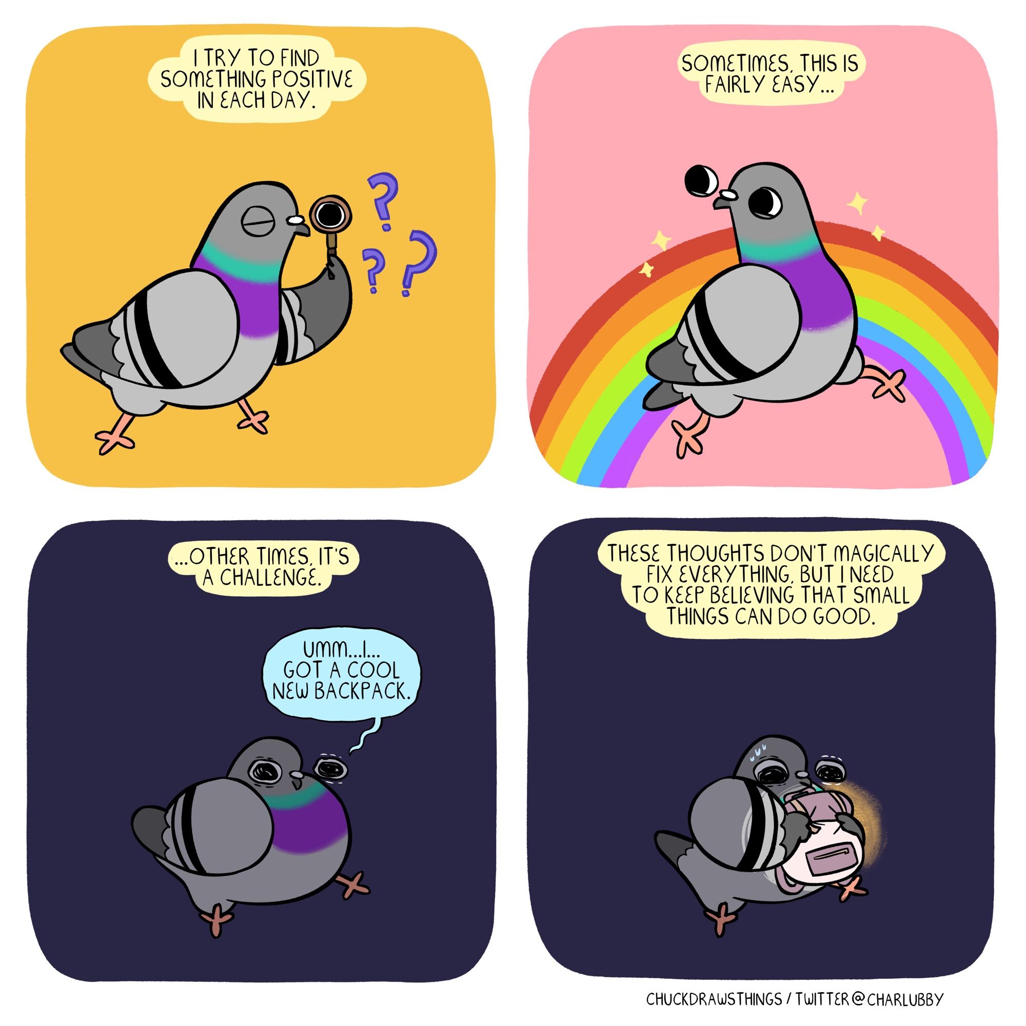 PANEL 1: a pigeon holds up a magnifying glass to its eye, question marks around it. the caption says "i try to find something positive in each day."
PANEL 2: the pigeon happily skips along, a rainbow and sparkles in the background. the caption says "sometimes, this is fairly easy..."
PANEL 3: the pigeon sits, despondent, in darkness. the caption says "...other times, it's a challenge." the pigeon wearily says "umm...i...got a cool new backpack."
PANEL 4: the pigeon clutches a backpack that glows slightly. the caption says "these thoughts don't magically fix everything, but i need to keep believing that small things can do good."