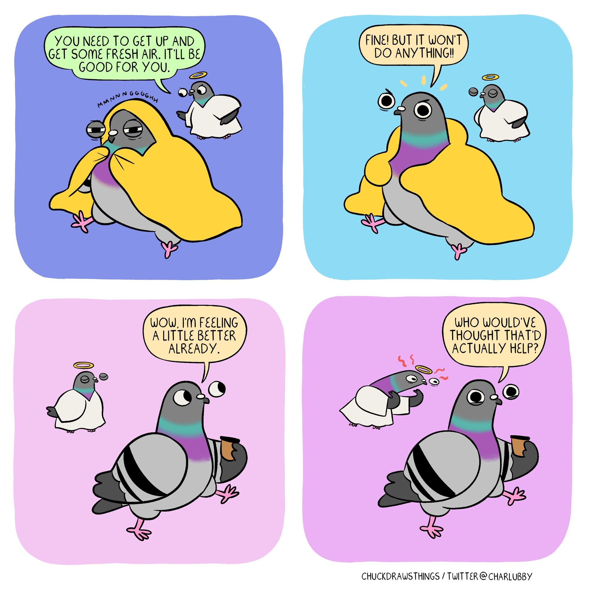 PANEL 1: a grumpy looking pigeon sits with a yellow blanket wrapped around them. they are making a 'mmmnnggghh' noise. floating next to them, a smaller pigeon dressed as an angel says "you need to get up and get some fresh air. it'll be good for you."
PANEL 2: the pigeon pops out from the blanket, cross, and exclaims "fine! but it won't do anything!!"
PANEL 3: the pigeon walks along with a coffee, the angel pigeon floating behind them, satisfied. the pigeon says "wow, i'm feeling a little better already."
PANEL 4: happy, the pigeon continues "who would've thought that'd actually help?" the angel pigeon extends their neck, wild-eyed, their wings extended in a 'c'mooon' motion