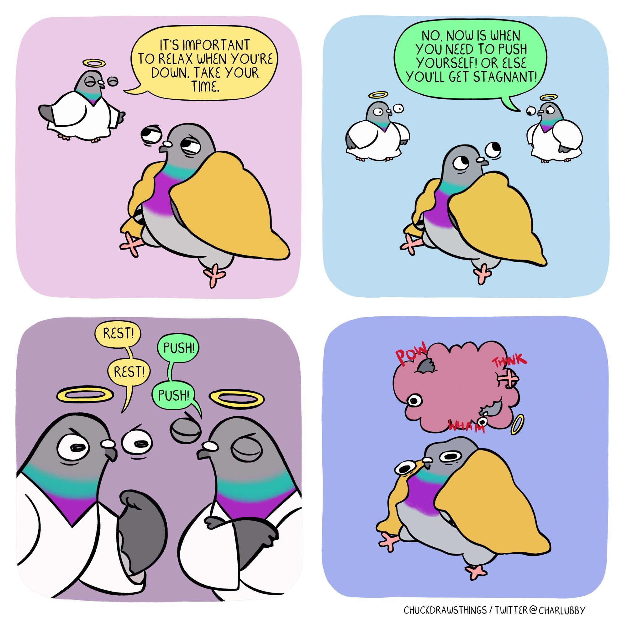 PANEL 1: a pigeon sits, curled up in a blanket, looking a bit sad. to the left, an angel pigeon placates them, saying "it's important to relax when you're down. take your time."
PANEL 2: another angel pigeon appears on the right, saying "no, now is when you need to push yourself! or else you'll get stagnant!"
PANEL 3: a close up of the two angel pigeons arguing - "rest!" "push!" "rest!" "push!"
PANEL 4: the angel pigeons brawl in a cartoonish fight cloud with appendages poking out. the sad pigeon looks deflated