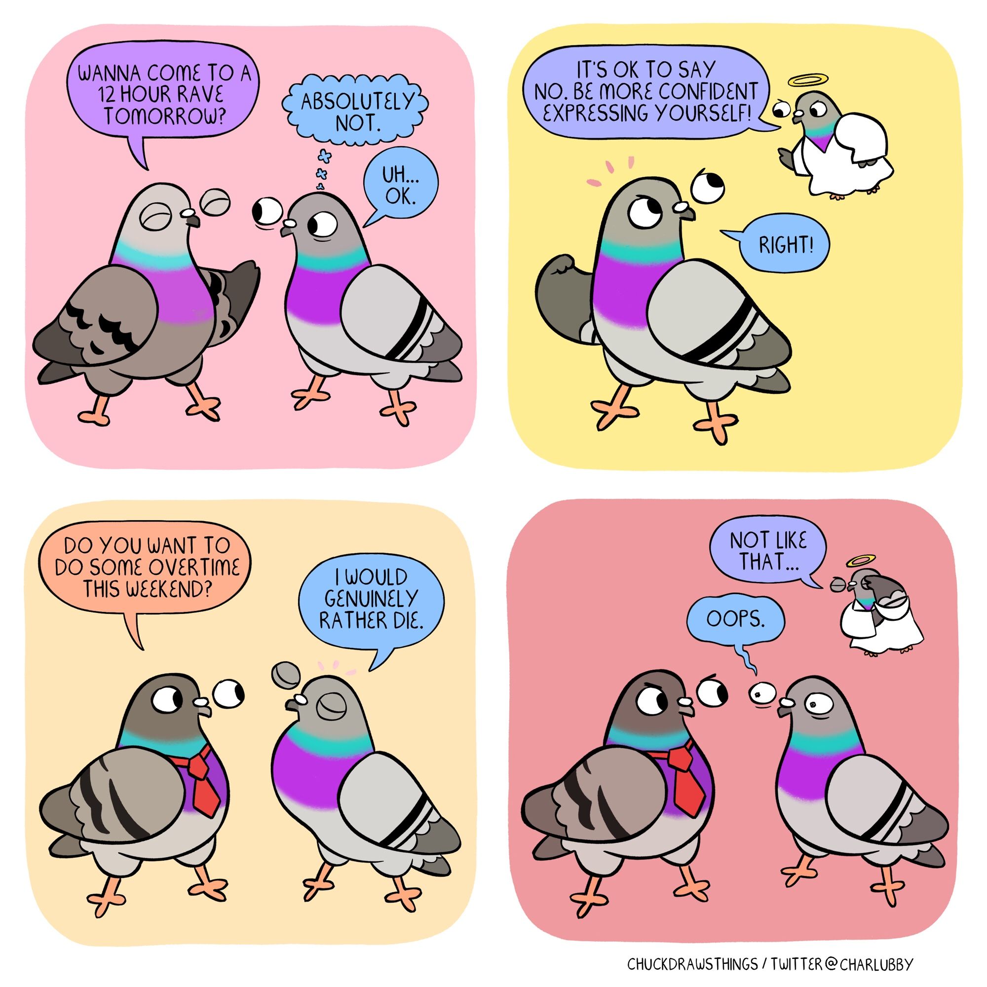 PANEL 1: two pigeons stand chatting. the one on the left cheerfully asks "wanna come to a 12 hour rave tomorrow?" the other one looks nervous, thinking "absolutely not" but they reply "uh...ok"
PANEL 2: a small angel pigeon appears and says "it's ok to say no. be more confident expressing yourself!" the nervous pigeon agrees "right!"
PANEL 3: a pigeon in a tie appears and asks the nervous pigeon "do you want to do some overtime this weekend?" the other pigeon puffs out their chest and says "i would genuinely rather die."
PANEL 4: the boss pigeon scowls as the other pigeon anxiously says "oops." the angel pigeon floats above, exasperated, muttering "not like that..."