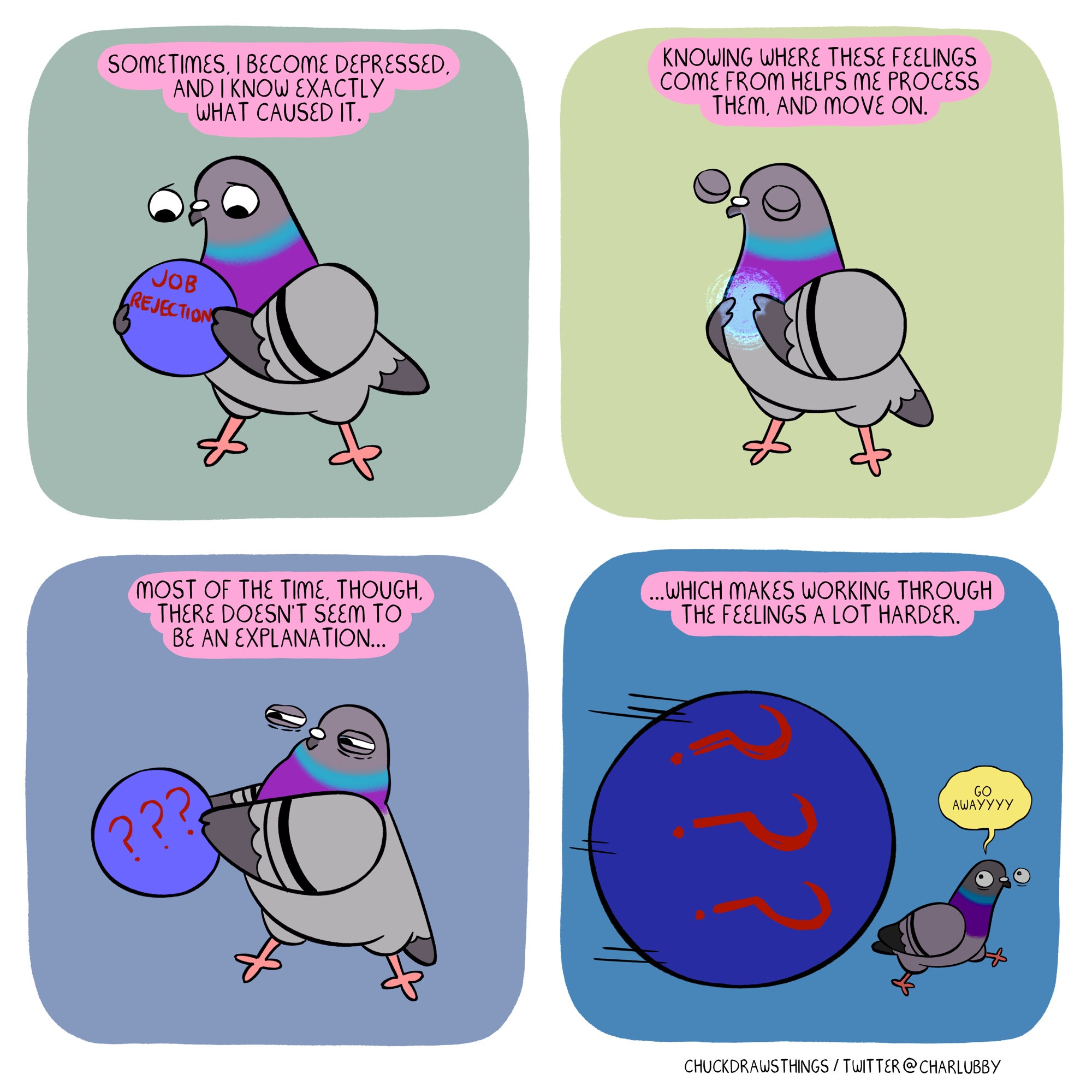 PANEL 1: a pigeon looks sad, holding a blue ball with 'job rejection' written on it. the caption says "sometimes, i become depressed, and i know exactly what caused it."
PANEL 2: the pigeon looks calmer; the ball has disappeared, replaced by a glowing blue light as it's absorbed into them. the caption says "knowing where these feelings come from helps me process it, and move on."
PANEL 3: the pigeon looks disgusted, holding a ball that says '???' as far away as it can. the caption says "most of the time, though, there doesn't seem to be an explanation..."
PANEL 4: the ball has grown much larger, and rolls after the pigeon, who runs and yells "go awayyyy". the caption says "...which makes working through the feelings a lot harder."