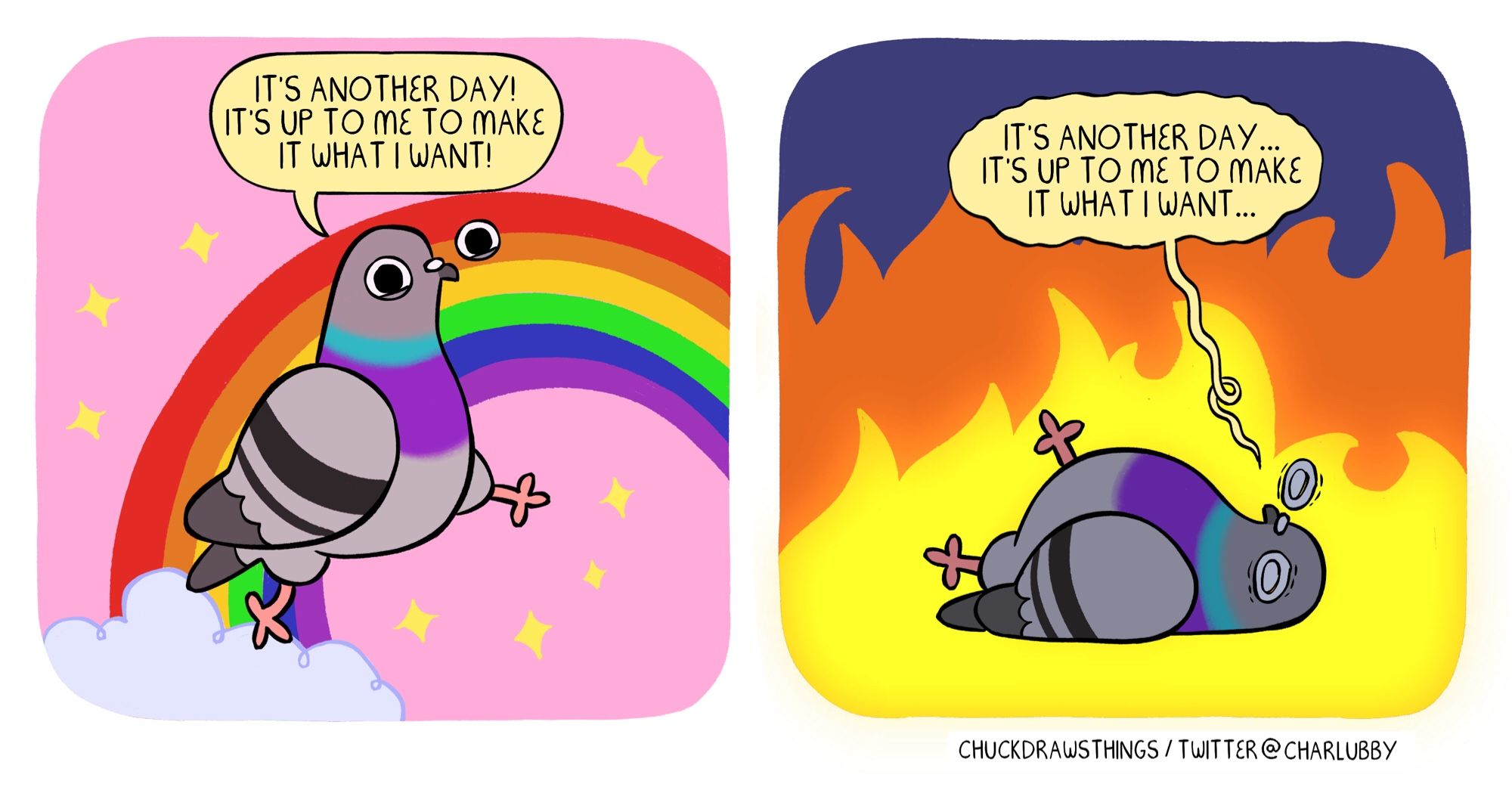 PANEL 1: a pigeon happily skipping across a pink panel, with a rainbow and cloud and sparkles in the background. they cheerfully say "it's another day! it's up to me to make it what i want!"
PANEL 2: a pigeon lying on the floor, looking distraught. the background is dark blue with a big flame taking it up. the pigeon says ""it's another day...it's up to me to make it what i want..."