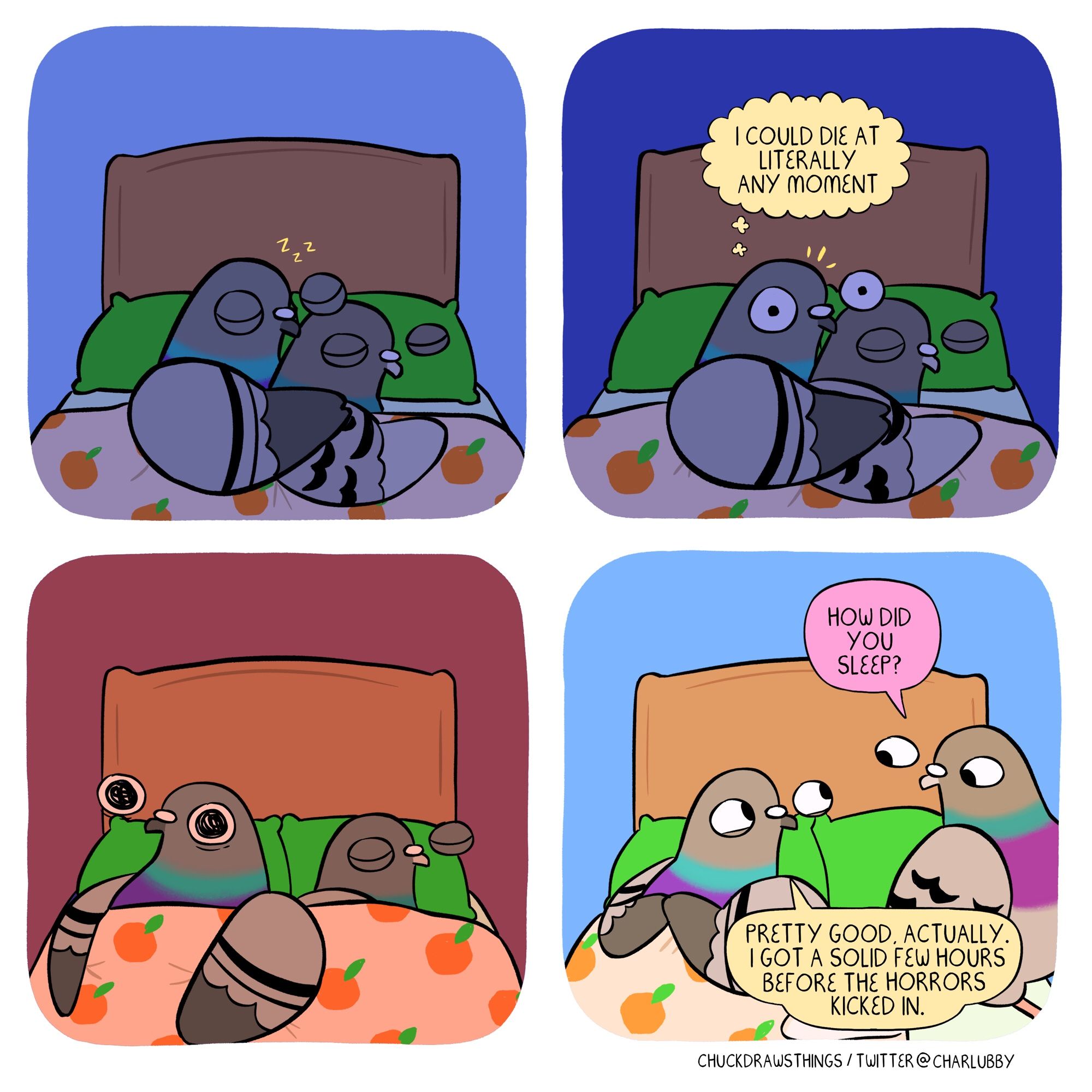 PANEL 1: two pigeons, sound asleep in bed at night, spooning
PANEL 2: the pigeon on the left suddenly awakens, shocked, thinking "i could die at literally any moment"
PANEL 3: the pigeon on the left lies awake, a horrified stare on their face. the lighting has changed from night to sunrise
PANEL 4: it's now morning. the pigeon on the right is up, sitting on the side of the bed, and asks "how did you sleep?" the pigeon on the left, looking chipper, says "pretty good, actually. i got a solid few hours before the horrors kicked in."