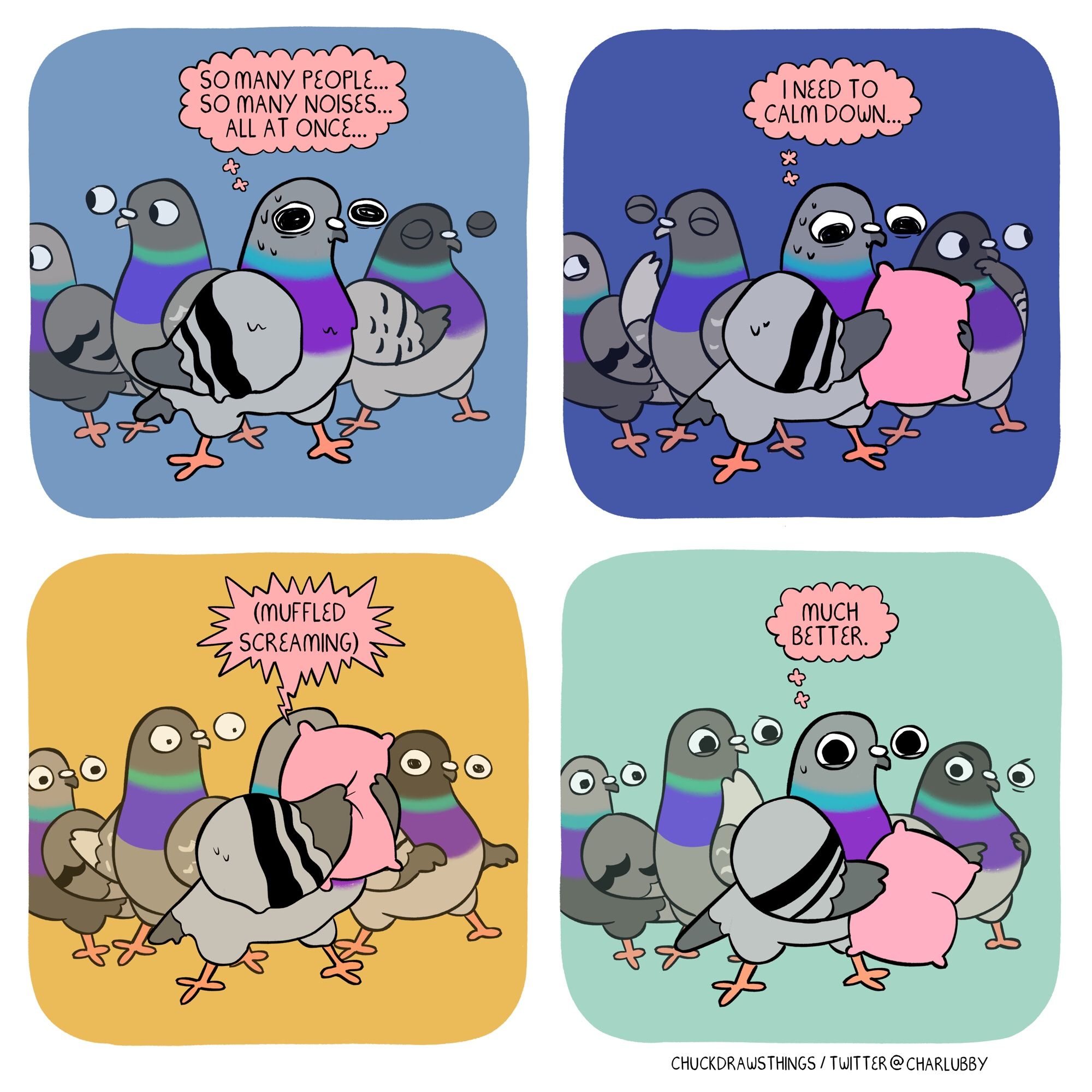 PANEL 1: a pigeon stands sweaty and nervous in a crowd of other pigeons, thinking "so many people...so many noises...all at once..."
PANEL 2: the nervous pigeon holds out a pillow and thinks "i need to calm down..."
PANEL 3: the pigeon screams into the pillows. the background pigeons look startled
PANEL 4: the pigeon removes the pillow, looking much chirpier, and thinks "much better." the expressions on the pigeons in the background range from confused, bemused, and not amused