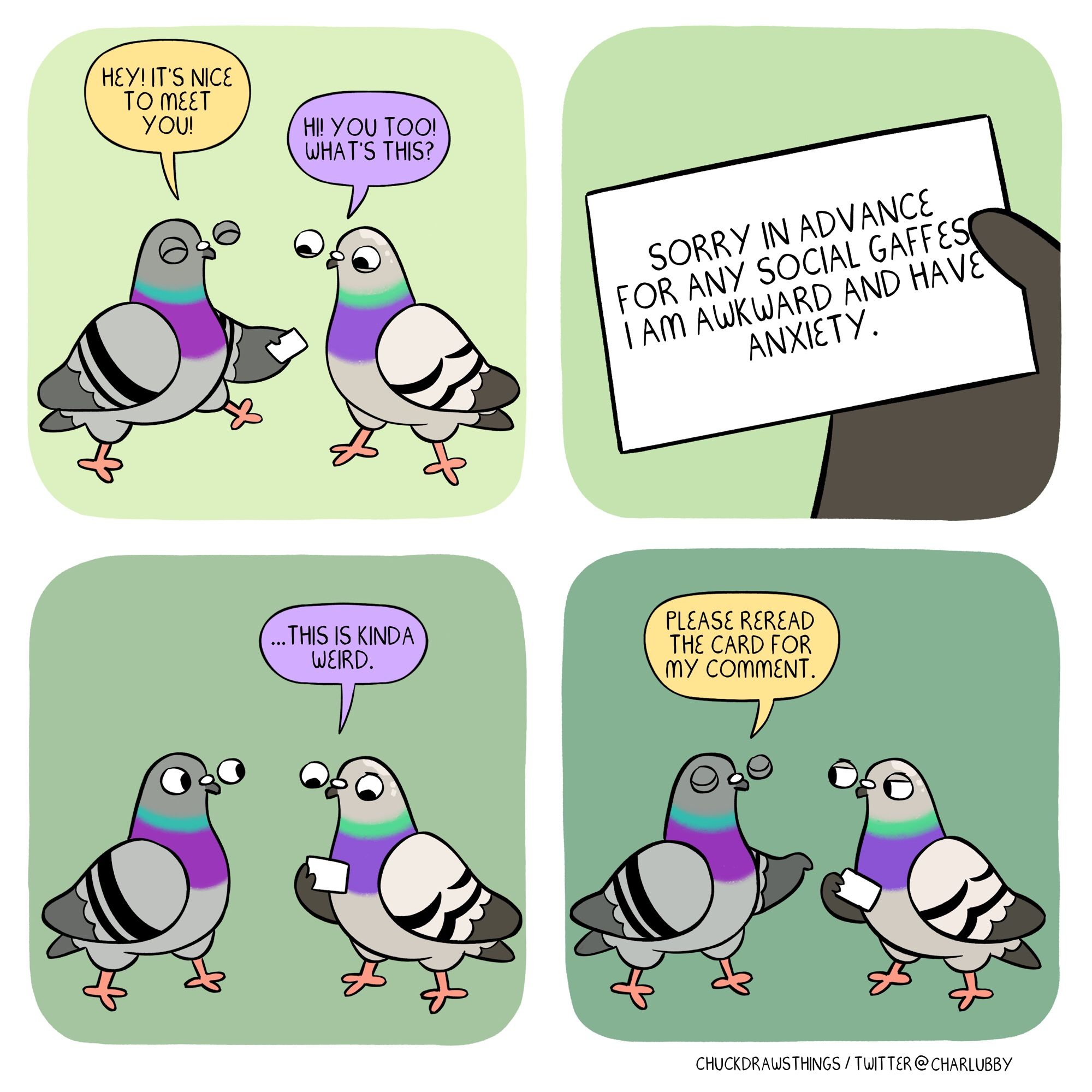 PANEL 1: a pigeon on the left walks over to one on the right, wing extended holding a white piece of paper and saying "hey! it's nice to meet you!" the other pigeon is looking at the paper and says "hi! you too! what's this?"
PANEL 2: a close-up of the paper in the right pigeon's hand. it says "sorry in advance for any social gaffes. i am awkward and have social anxiety."
PANEL 3: the right pigeon says "...this is kinda weird."
PANEL 4: the left pigeon closes their eyes and points, "please reread the card for my comment." the right pigeon does not look amused