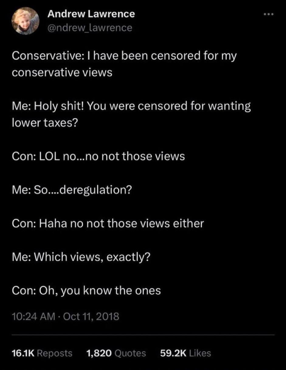 Image of Andrew Lawrence tweet.
Conservative: I have been censored for my conservative views
Me: Holy shit! You were censored for wanting lower taxes?
Con: LOL no...no not those views
Me: So....deregulation?
Con: Haha no not those views either
Me: Which views, exactly?
Con: Oh, you know the ones