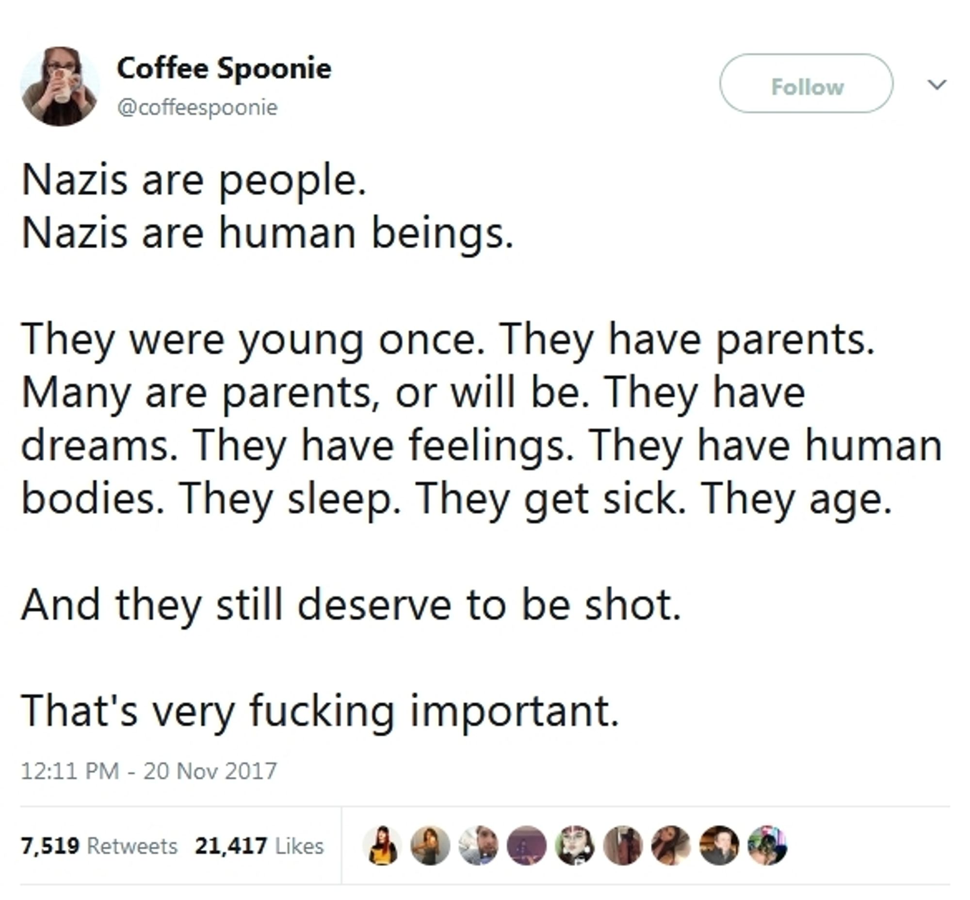 Twitter post from CoffeeSpoonie:

Nazis are people
Nazis are human beings

They were young once. They have parents.
Many are parents or will be. They have dreams. They have feelings. They have human bodies. They sleep. They get sick. They age.

And they still deserve to be shot.

That's very fucking important.