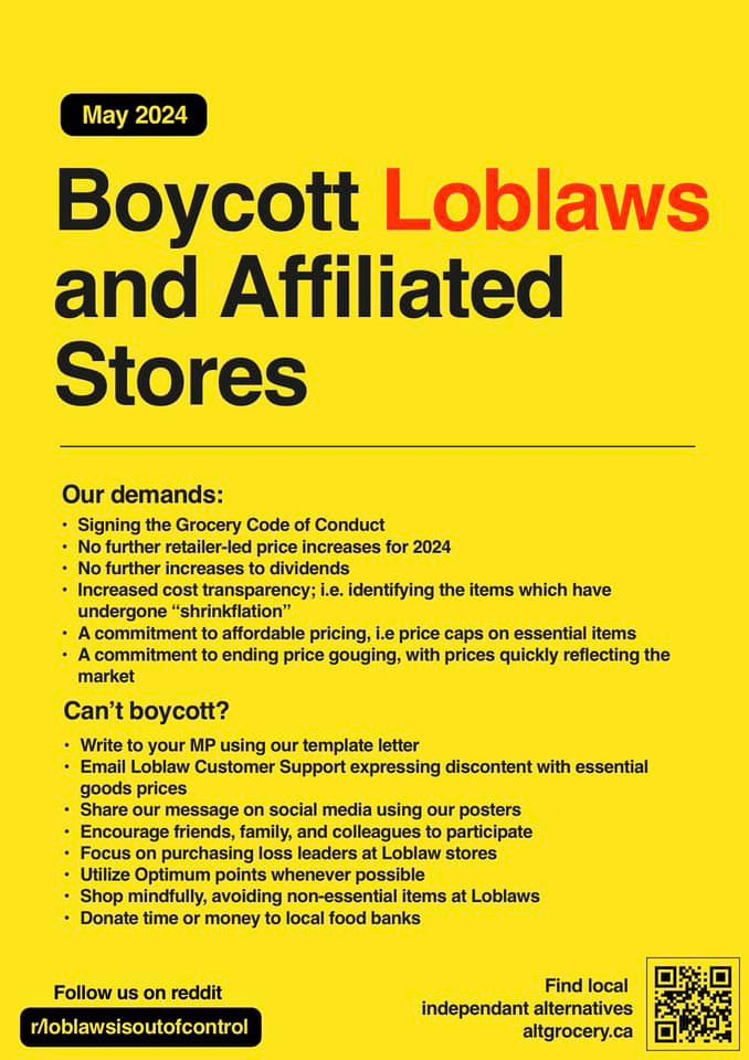 Boycott Loblaws and affiliated stores posters, the colour palette it yellow red and black. List of demands: Immediate 15% price reduction, Signing the grocer code of conduct,
No further retailer-led price increases for 2024, Increased cost transparency, and clearly identifying items which are subject to "shrinkflation", A commitment to affordable pricing - price caps on essential goods, A commitment to end price gouging, with prices quickly reflective of current economic conditions (ie: when inflation and food inflation cools, prices should cool to go with that)

Cant boycott? Write to your Mp using our template letter, Email loblaw customer support expressing discontent with essential goods prices, share our message on social media using our posters, encourage friends, family and colleagues to participate.

The list of all of the demands is at the reddit: r/loblawsisoutofcontrol

QR code in the bottom right with a link to altgrocery.ca