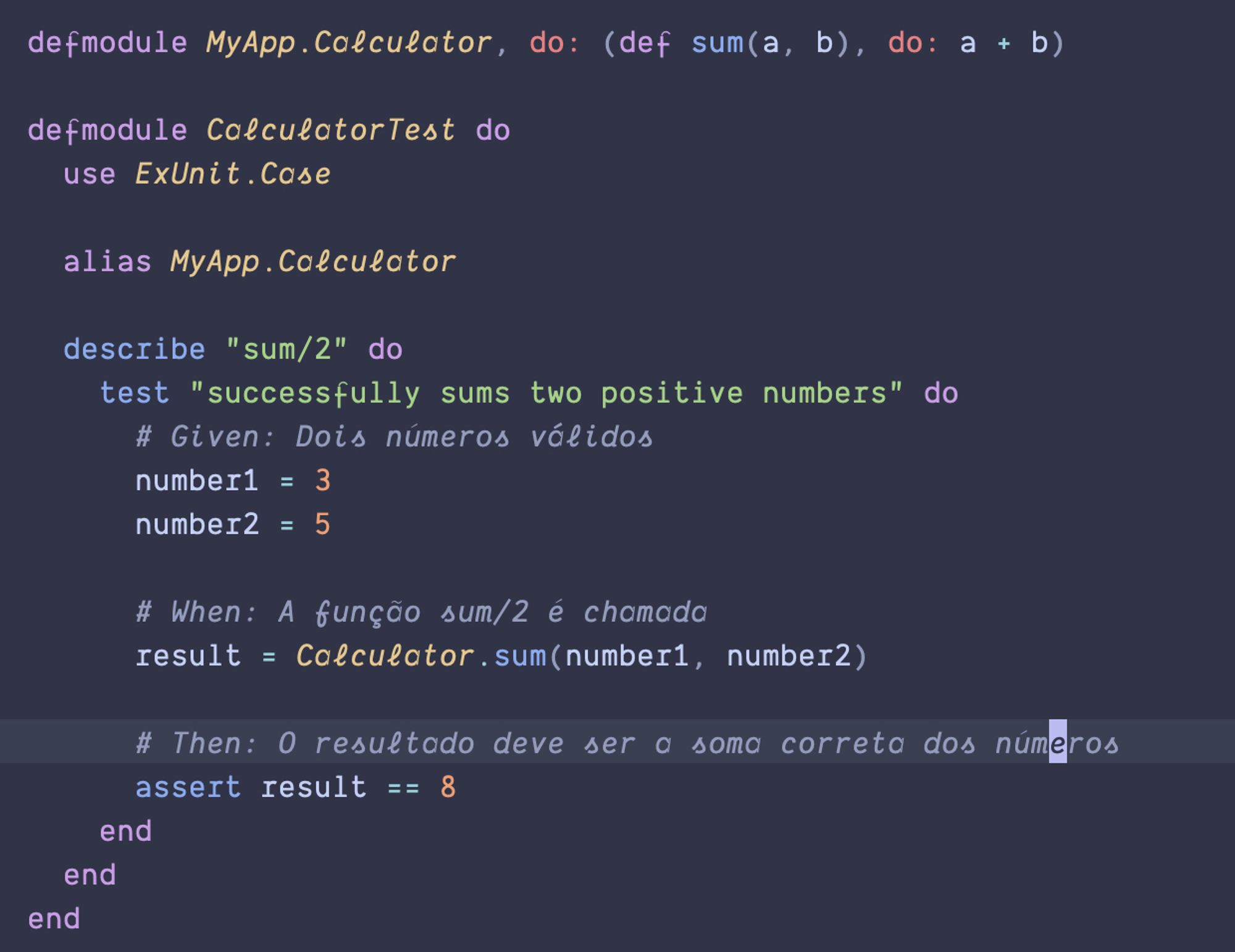 defmodule MyApp.Calculator, do: (def sum(a, b), do: a + b)

  defmodule CalculatorTest do
    use ExUnit.Case

    alias MyApp.Calculator

    describe "sum/2" do
      test "successfully sums two positive numbers" do
        # Given: Dois números válidos
        number1 = 3
        number2 = 5

        # When: A função sum/2 é chamada
        result = Calculator.sum(number1, number2)

        # Then: O resultado deve ser a soma correta dos números
        assert result == 8
      end
    end
  end