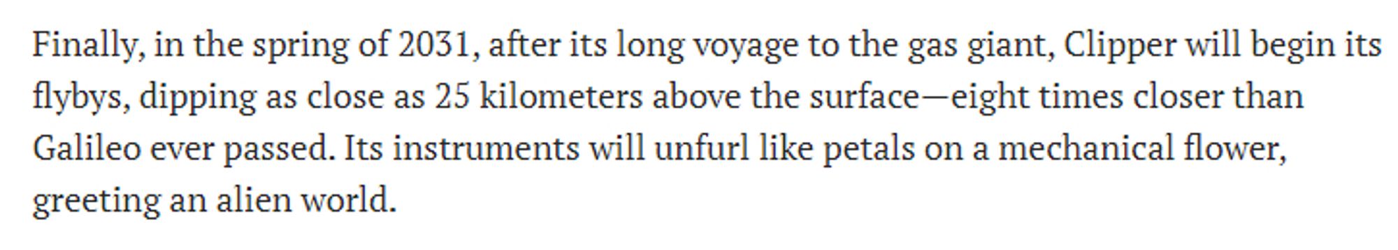 Finally, in the spring of 2031, after its long voyage to the gas giant, Clipper will begin its flybys, dipping as close as 25 kilometers above the surface—eight times closer than Galileo ever passed. Its instruments will unfurl like petals on a mechanical flower, greeting an alien world.