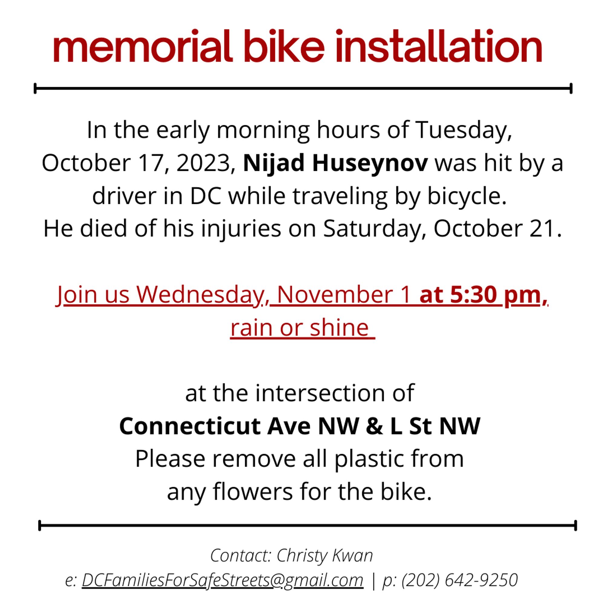 Memorial bike installation. In the early morning hours of Tuesday, October 17th, 2023, Nijad Huseynov was hit by a driver in DC while traveling by bicycle. He died of his injuries on Saturday October 21st. Join us Wednesday November 1st at 5:30 pm rain or shine at the intersection of Connecticut Ave NW & L St NW. Please remove all plastic from any flowers for the bike. Contact: Christy Kwan, DCFamiliesForSafeStreets@gmail.com or (202) 642-9250