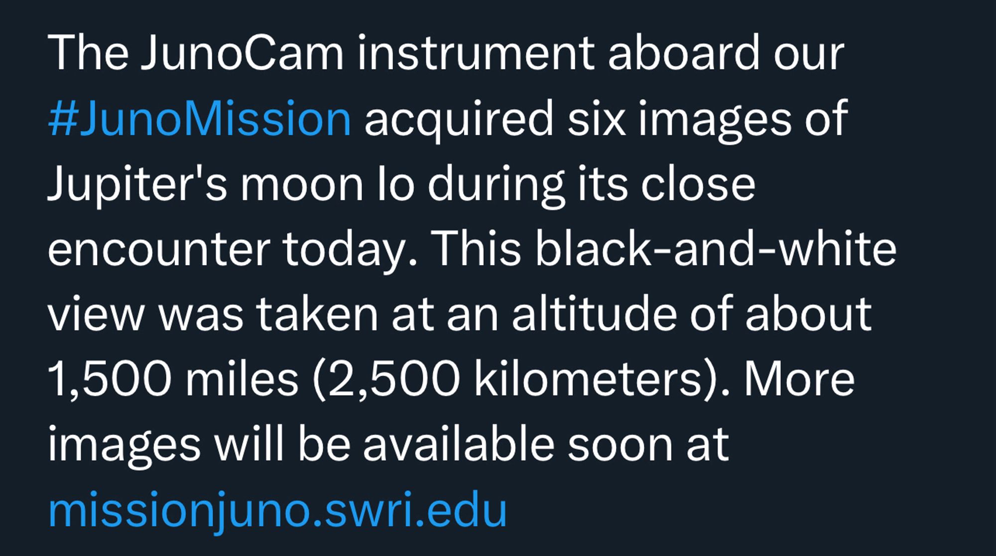 The JunoCam instrument aboard our #JunoMission acquired six images of Jupiter's moon Io during its close encounter today. This black-and-white view was taken at an altitude of about 1,500 miles (2,500 kilometers). More images will be available soon at missionjuno.seri.edu