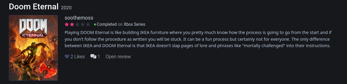 A screenshot of my 2 star review of Doom Eternal that says "Playing DOOM Eternal is like building IKEA furniture where you pretty much know how the process is going to go from the start and if you don't follow the procedure as written you will be stuck. It can be a fun process but certainly not for everyone. The only difference between IKEA and DOOM Eternal is that IKEA doesn't slap pages of lore and phrases like "mortally challenged" into their instructions."