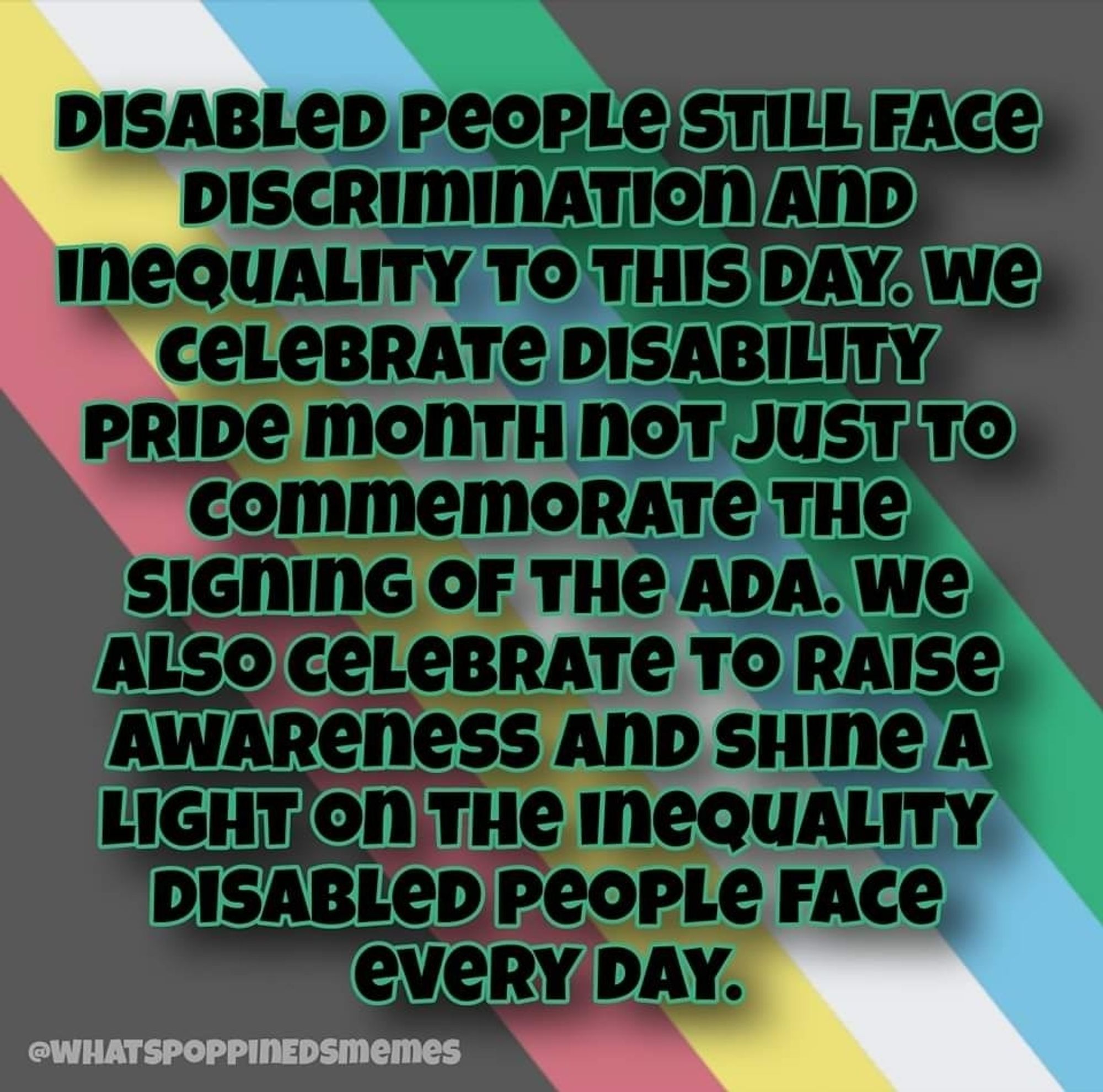 Image seven: Disabled people still face discrimination and inequality to this day. We celebrate Disability Pride Month not just to commemorate the signing of the ADA. We also celebrate to raise awareness and shine a light on the inequality disabled people face every day.