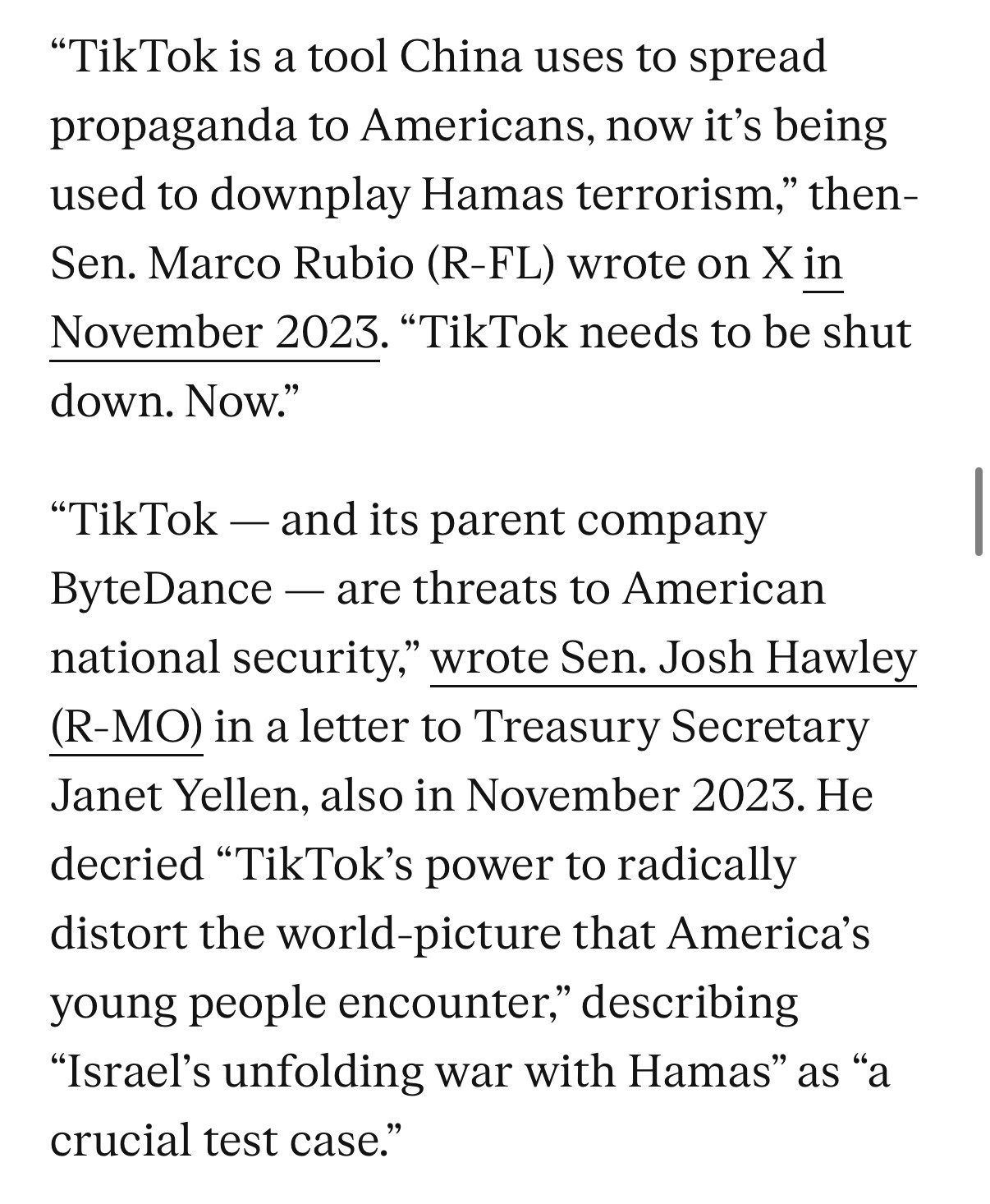 "TikTok is a tool China uses to spread propaganda to Americans, now it's being used to downplay Hamas terrorism," then-Sen. Marco Rubio (R-FL) wrote on X in November 2023. "TikTok needs to be shut down. Now."
"TikTok - and its parent company
ByteDance - are threats to American national security," wrote Sen. Josh Hawley (R-MO) in a letter to Treasury Secretary Janet Yellen, also in November 2023. He decried "TikTok's power to radically distort the world-picture that America's young people encounter," describing
"Israel's unfolding war with Hamas" as "a crucial test case."