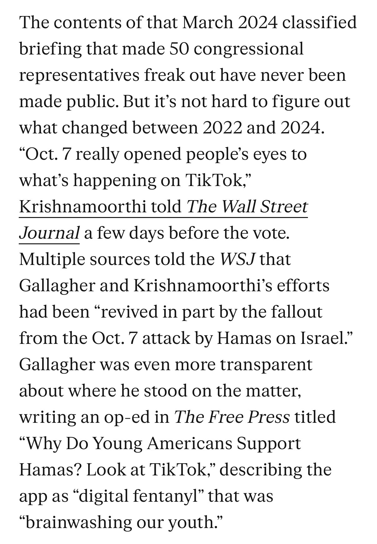 The contents of that March 2024 classified briefing that made 50 congressional representatives freak out have never been made public. But it's not hard to figure out what changed between 2022 and 2024.
"Oct. 7 really opened people's eyes to what's happening on TikTok,"
Krishnamoorthi told The Wall Street Journal a few days before the vote.
Multiple sources told the WSJ that Gallagher and Krishnamoorthi's efforts had been "revived in part by the fallout from the Oct. 7 attack by Hamas on Israel." Gallagher was even more transparent about where he stood on the matter, writing an op-ed in The Free Press titled
"Why Do Young Americans Support Hamas? Look at TikTok," describing the app as "digital fentanyl" that was
"brainwashing our youth."