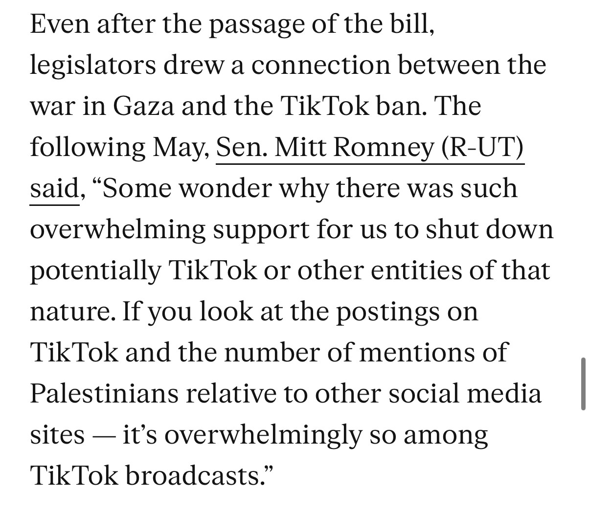 Even after the passage of the bill, legislators drew a connection between the war in Gaza and the TikTok ban. The following May, Sen. Mitt Romney (R-UT) said, "Some wonder why there was such overwhelming support for us to shut down potentially TikTok or other entities of that nature. If you look at the postings on TikTok and the number of mentions of Palestinians relative to other social media sites — it's overwhelmingly so among
TikTok broadcasts."