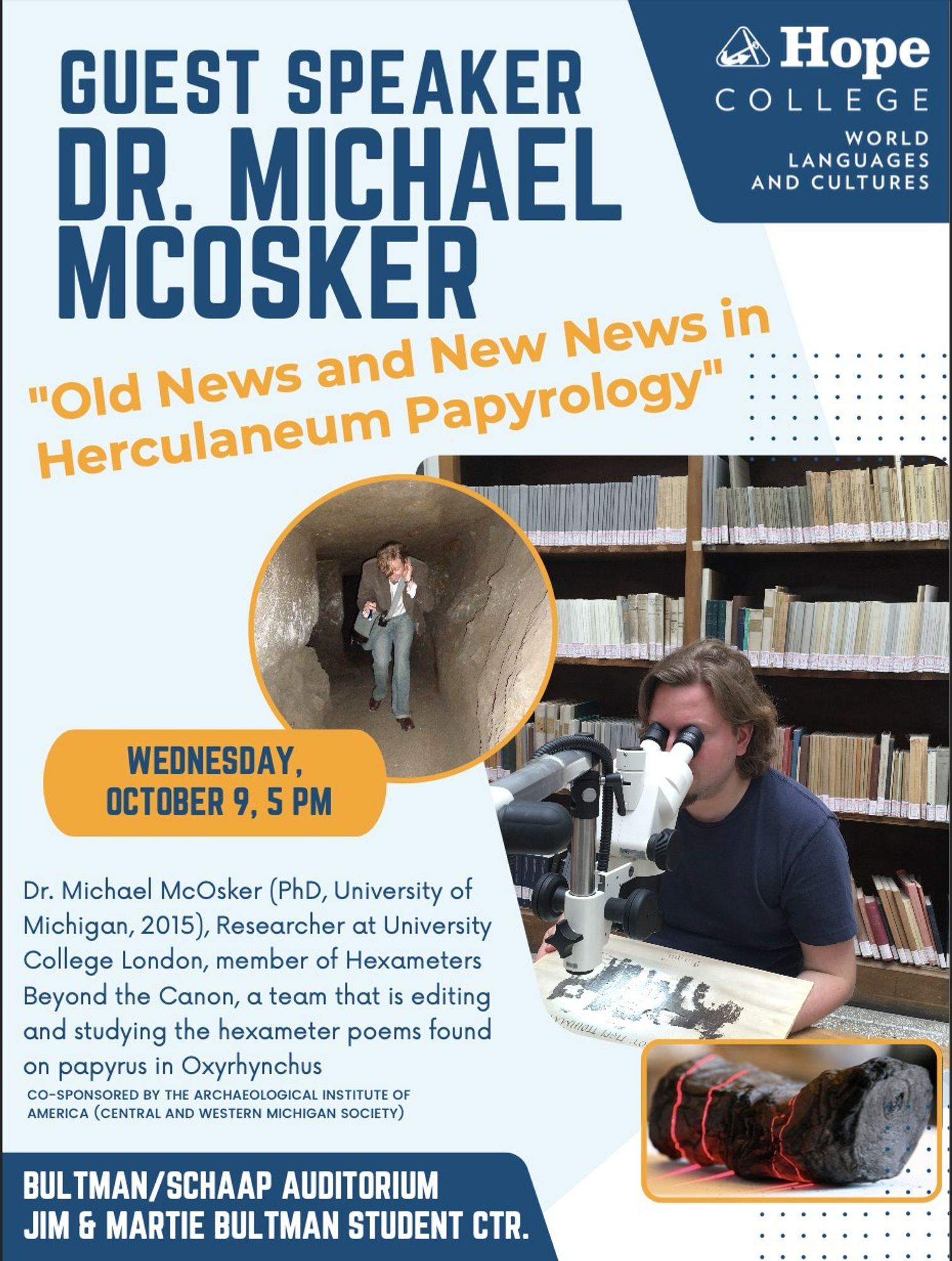 GUEST SPEAKER
DR. MICHAEL
MCOSKER
"Old News and New News in Herculaneum Papyrology"
Hope
COLLEGE
WORLD
LANGUAGES AND CULTURES
WEDNESDAY, OCTOBER 9, 5 PM
Dr. Michael McOsker (PhD, University of Michigan, 2015), Researcher at University College London, member of Hexameters Beyond the Canon, a team that is editing and studying the hexameter poems found on papyrus in Oxyrhynchus
CO-SPONSORED BY THE ARCHAEOLOGICAL INSTITUTE OF AMERICA (CENTRAL AND WESTERN MICHIGAN SOCIETY)
BULTMAN/SCHAAP AUDITORIUM
JIM & MARTIE BULTMAN STUDENT CTR.