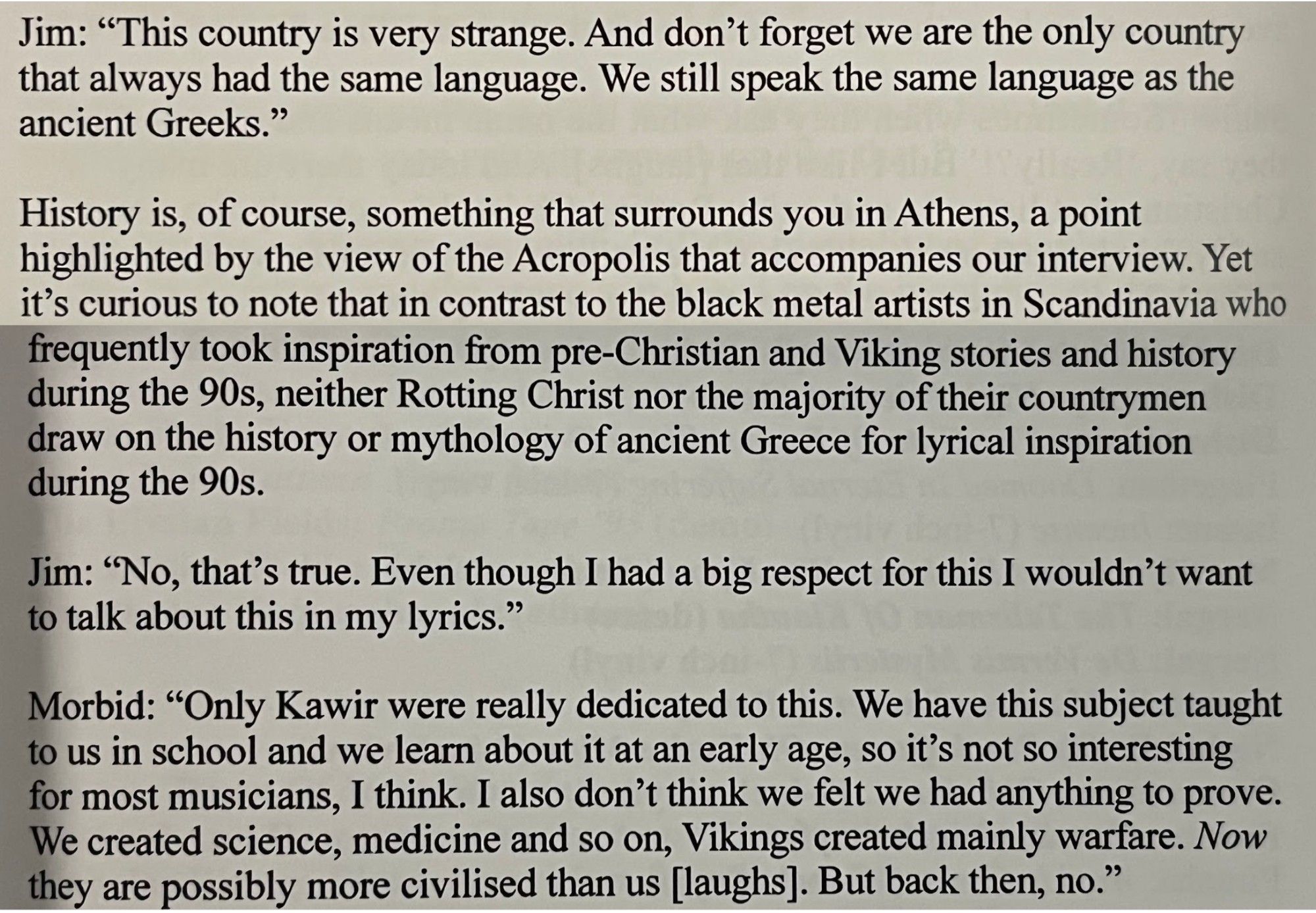 Jim: "This country is very strange. And don't forget we are the only country that always had the same language. We still speak the same language as the ancient Greeks."
History is, of course, something that surrounds you in Athens, a point highlighted by the view of the Acropolis that accompanies our interview. Yet it's curious to note that in contrast to the black metal artists in Scandinavia who frequently took inspiration from pre-Christian and Viking stories and history during the 90s, neither Rotting Christ nor the majority of their countrymen draw on the history or mythology of ancient Greece for lyrical inspiration during the 90s.
Jim: "No, that's true. Even though I had a big respect for this I wouldn't want to talk about this in my lyrics."
Morbid: "Only Kawir were really dedicated to this. We have this subject taught to us in school and we learn about it at an early age, so it's not so interesting for most musicians, I think. I also don't think we felt we had anything to prov