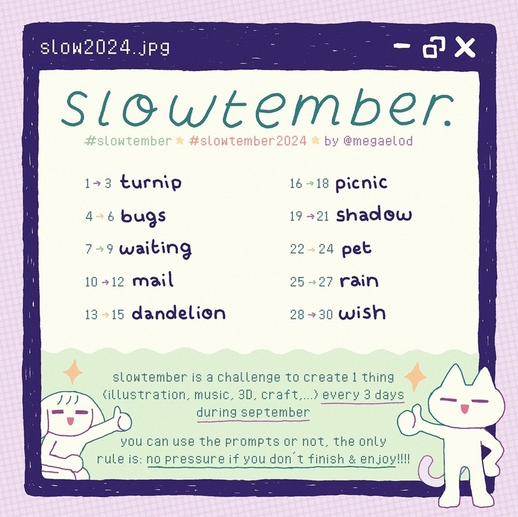 Slowtember prompt list
1 to 3, turnip
4 to 6 bugs
7 to 9 waiting
10 to 12 mail
13 to 15 dandelion
16 to 18 picnic
19 to 21 shadow
22 to 24 pet
25 to 27 tain
28 to 30 wish