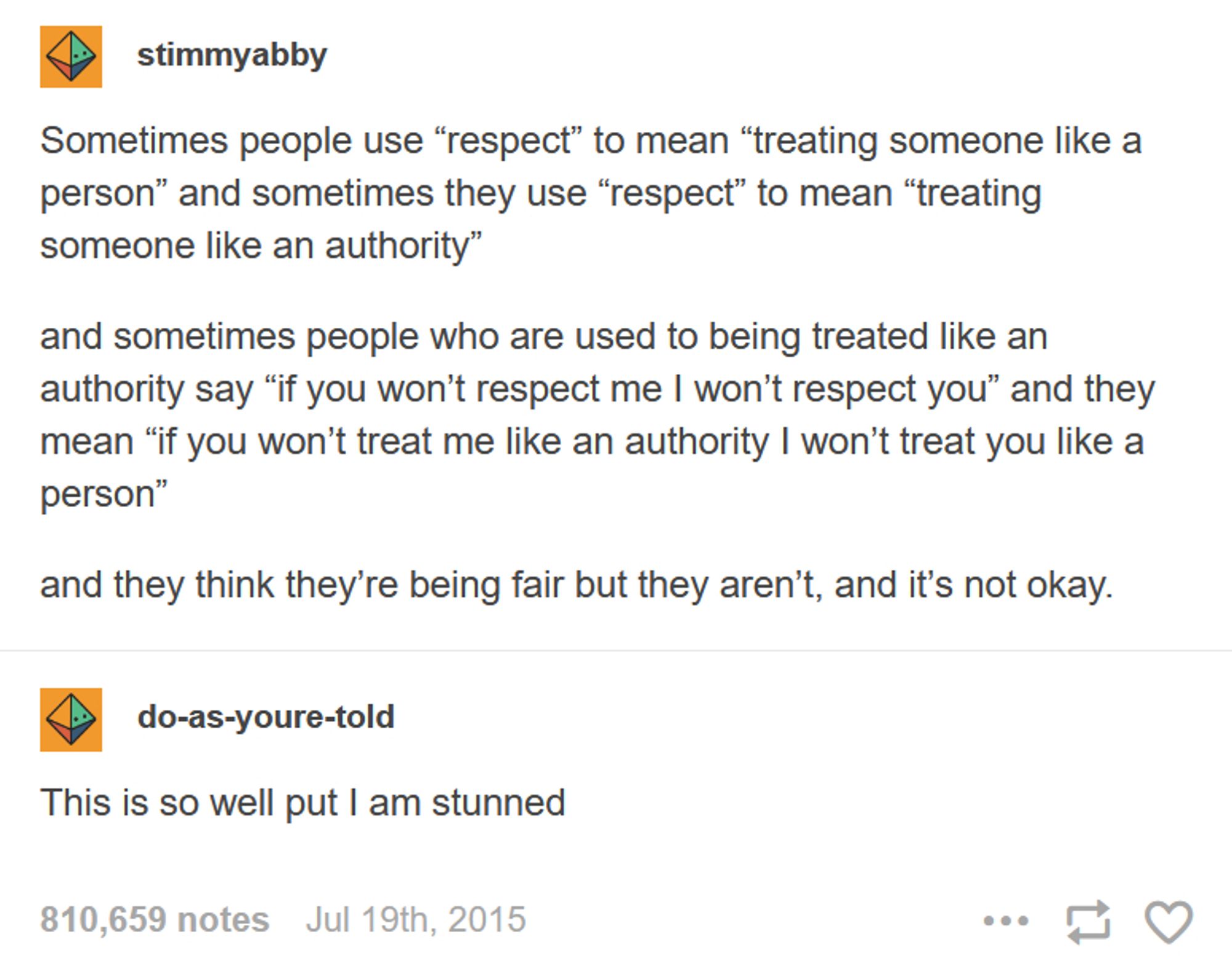 Post on Tumblr from stimmyabby: "Sometimes people use “respect” to mean “treating someone like a person” and sometimes they use “respect” to mean “treating someone like an authority." And sometimes people who are used to being treated like an authority say “if you won’t respect me I won’t respect you” and they mean “if you won’t treat me like an authority I won’t treat you like a person." And they think they’re being fair but they aren’t, and it’s not okay."

Reblog by do-as-youre-told: "This is so well put I am stunned."

810,659 notes. Posted on July 19th, 2015.