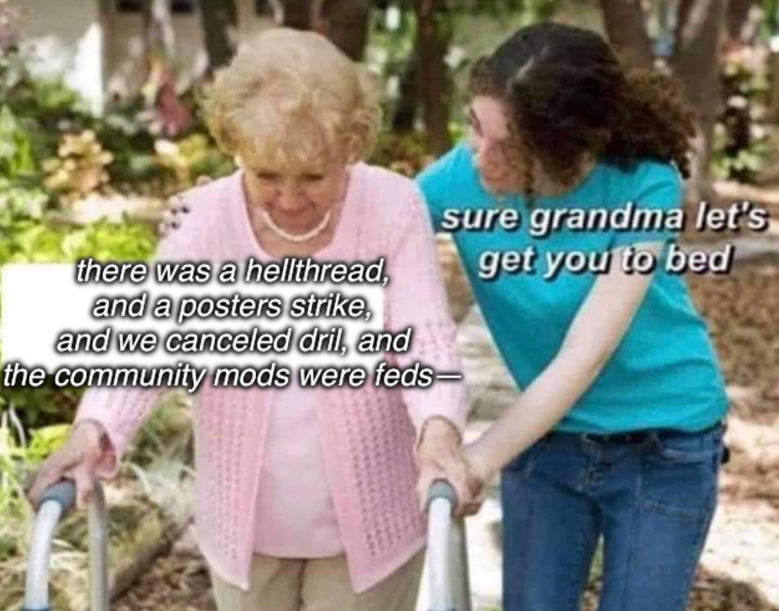 an elderly woman with a walker being helped along by her granddaughter.

the elderly woman is saying: “there was a hellthread, and a poster’s strike, and we canceled dril, and the community
mods were feds—“

to which the granddaughter replies: “sure grandma let’s get you to bed”