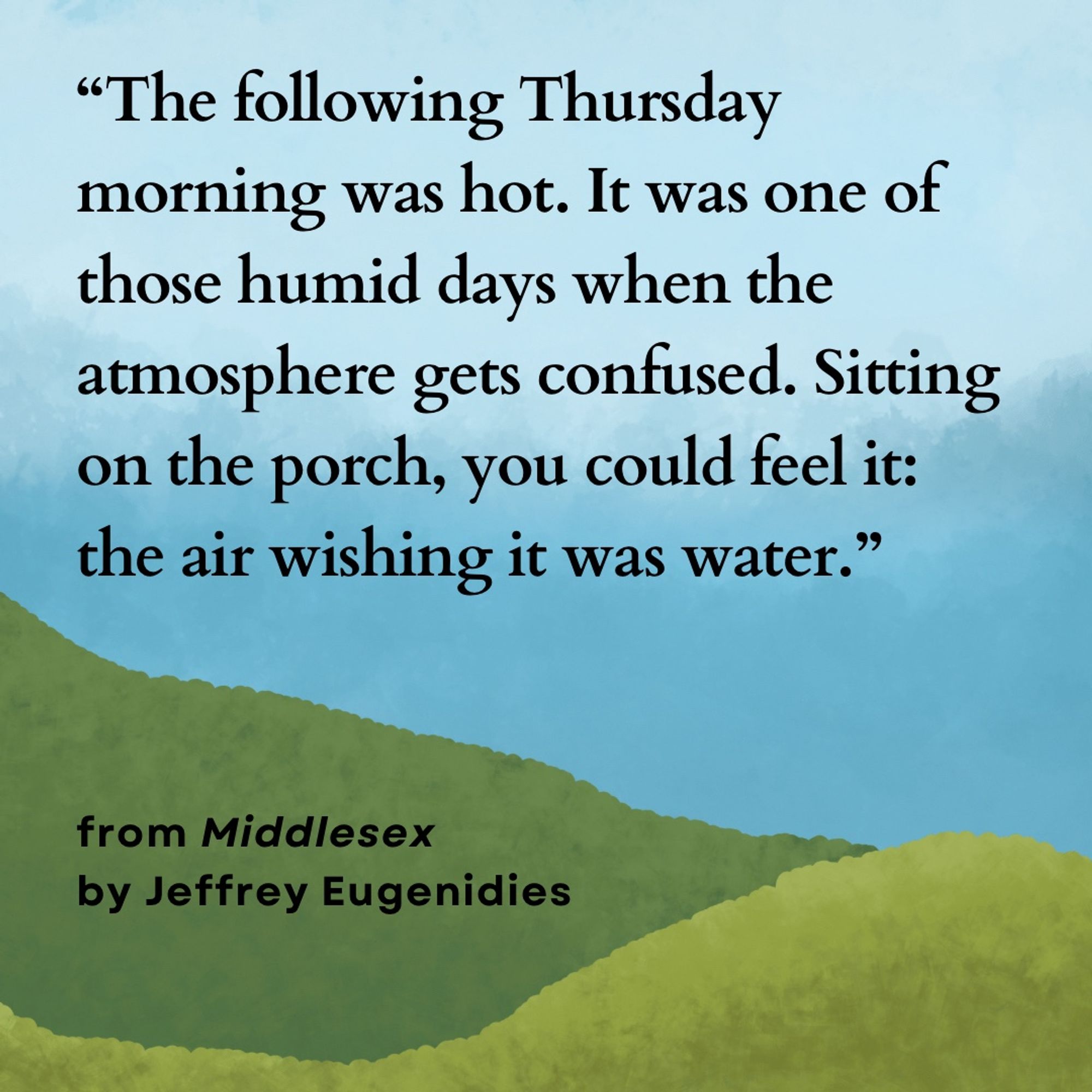 "The following Thursday morning was hot. It was one of those humid days when the atmosphere gets confused. Sitting on the porch, you could feel it: the air wishing it was water." By Jeffrey Eugenidies