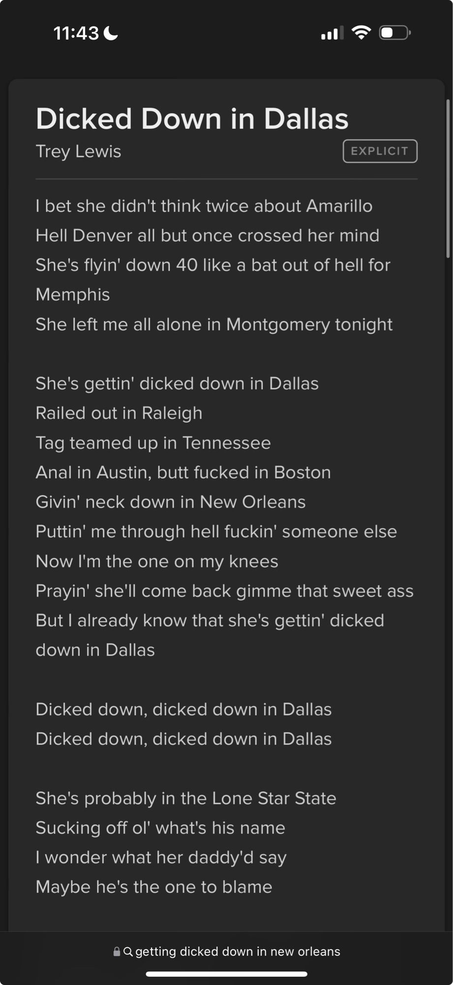 11:43 C
Dicked Down in Dallas
Trey Lewis
EXPLICIT
I bet she didn't think twice about Amarillo Hell Denver all but once crossed her mind
She's flyin' down 40 like a bat out of hell for Memphis
She left me all alone in Montgomery tonight
She's gettin' dicked down in Dallas
Railed out in Raleigh
Tag teamed up in lennessee
Anal in Austin, butt fucked in Boston Givin' neck down in New Orleans Puttin' me through hell fuckin' someone else Now I'm the one on my knees
Prayin' she'll come back gimme that sweet ass But I already know that she's gettin' dicked down in Dallas
Dicked down, dicked down in Dallas Dicked down, dicked down in Dallas
She's probably in the Lone Star State
Sucking off ol' what's his name
I wonder what her daddy'd say
Maybe he's the one to blame
a Q getting dicked down in new orleans