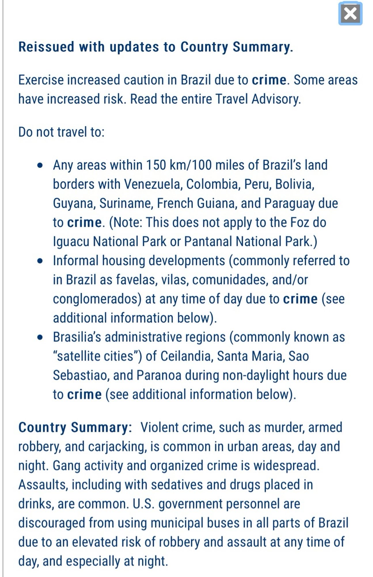 Exercise increased caution in Brazil due to crime. Some areas have increased risk. Read the entire Travel Advisory.

Do not travel to:

Any areas within 150 km/100 miles of Brazil’s land borders with Venezuela, Colombia, Peru, Bolivia, Guyana, Suriname, French Guiana, and Paraguay due to crime. (Note: This does not apply to the Foz do Iguacu National Park or Pantanal National Park.)
Informal housing developments (commonly referred to in Brazil as favelas, vilas, comunidades, and/or conglomerados) at any time of day due to crime (see additional information below).
Brasilia’s administrative regions (commonly known as “satellite cities”) of Ceilandia, Santa Maria, Sao Sebastiao, and Paranoa during non-daylight hours due to crime (see additional information below).