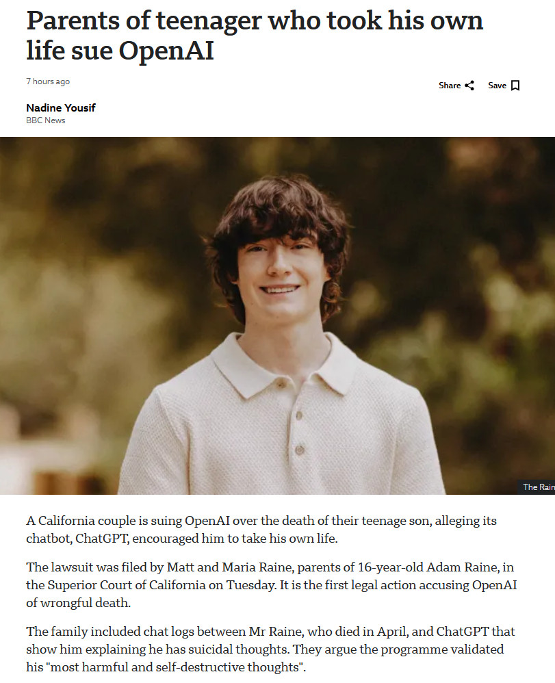Parents of teenager who took his own life sue OpenAI

A California couple is suing OpenAI over the death of their teenage son, alleging its chatbot, ChatGPT, encouraged him to take his own life.

The lawsuit was filed by Matt and Maria Raine, parents of 16-year-old Adam Raine, in the Superior Court of California on Tuesday. It is the first legal action accusing OpenAI of wrongful death.

The family included chat logs between Mr Raine, who died in April, and ChatGPT that show him explaining he has suicidal thoughts. They argue the programme validated his "most harmful and self-destructive thoughts".