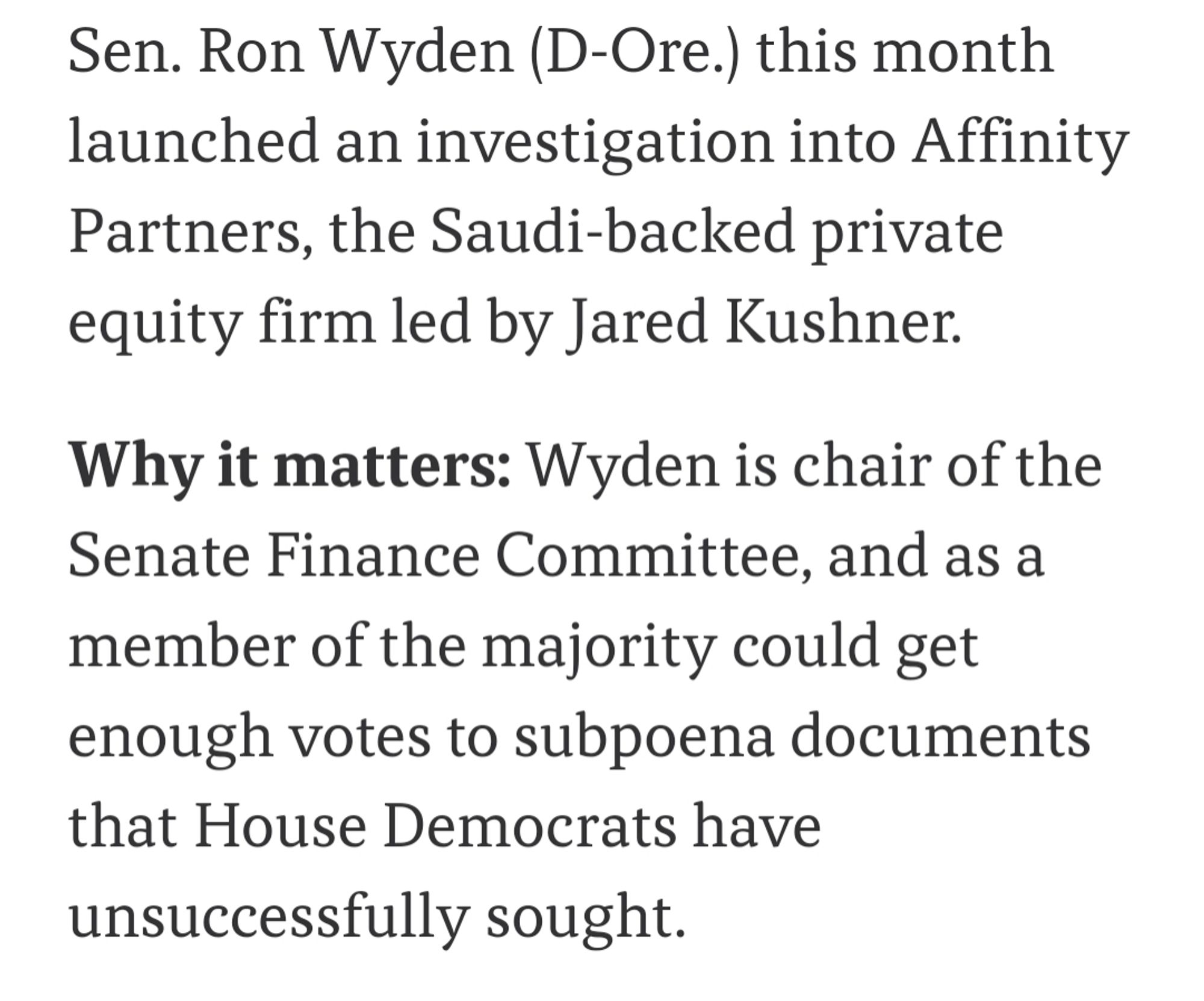 Sen. Ron Wyden (D-Ore.) this month launched an investigation into Affinity Partners, the Saudi-backed private equity firm led by Jared Kushner.

Why it matters: Wyden is chair of the Senate Finance Committee, and as a member of the majority could get enough votes to subpoena documents that House Democrats have unsuccessfully sought.