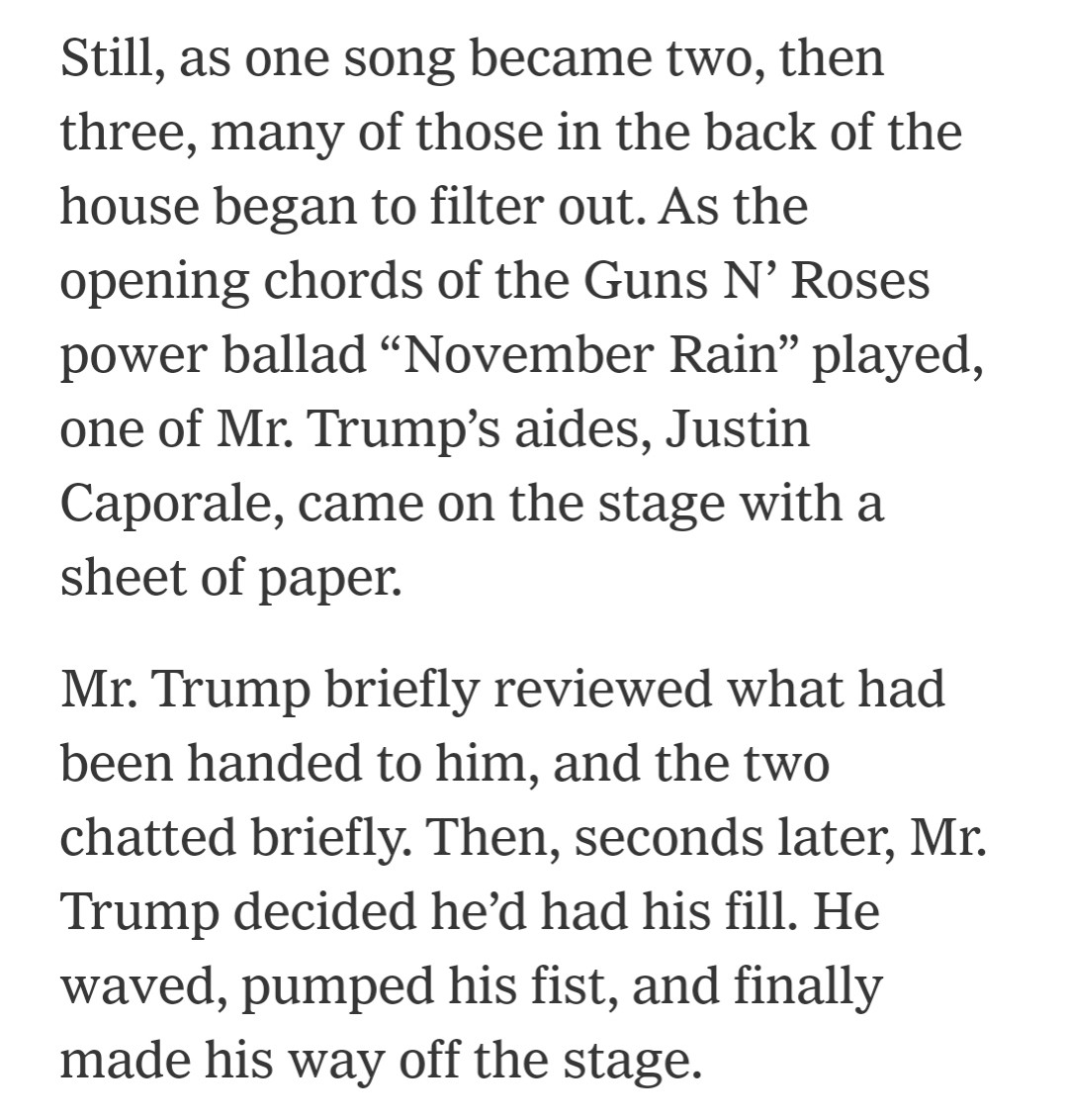 Still, as one song became two, then three, many of those in the back of the house began to filter out. As the opening chords of the Guns N’ Roses power ballad “November Rain” played, one of Mr. Trump’s aides, Justin Caporale, came on the stage with a sheet of paper.

Mr. Trump briefly reviewed what had been handed to him, and the two chatted briefly. Then, seconds later, Mr. Trump decided he’d had his fill. He waved, pumped his fist, and finally made his way off the stage.