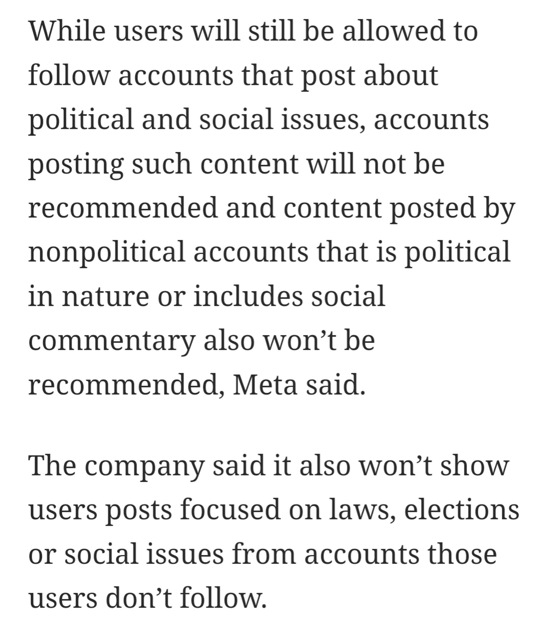 While users will still be allowed to follow accounts that post about political and social issues, accounts posting such content will not be recommended and content posted by nonpolitical accounts that is political in nature or includes social commentary also won’t be recommended, Meta said.

The company said it also won’t show users posts focused on laws, elections or social issues from accounts those users don’t follow.