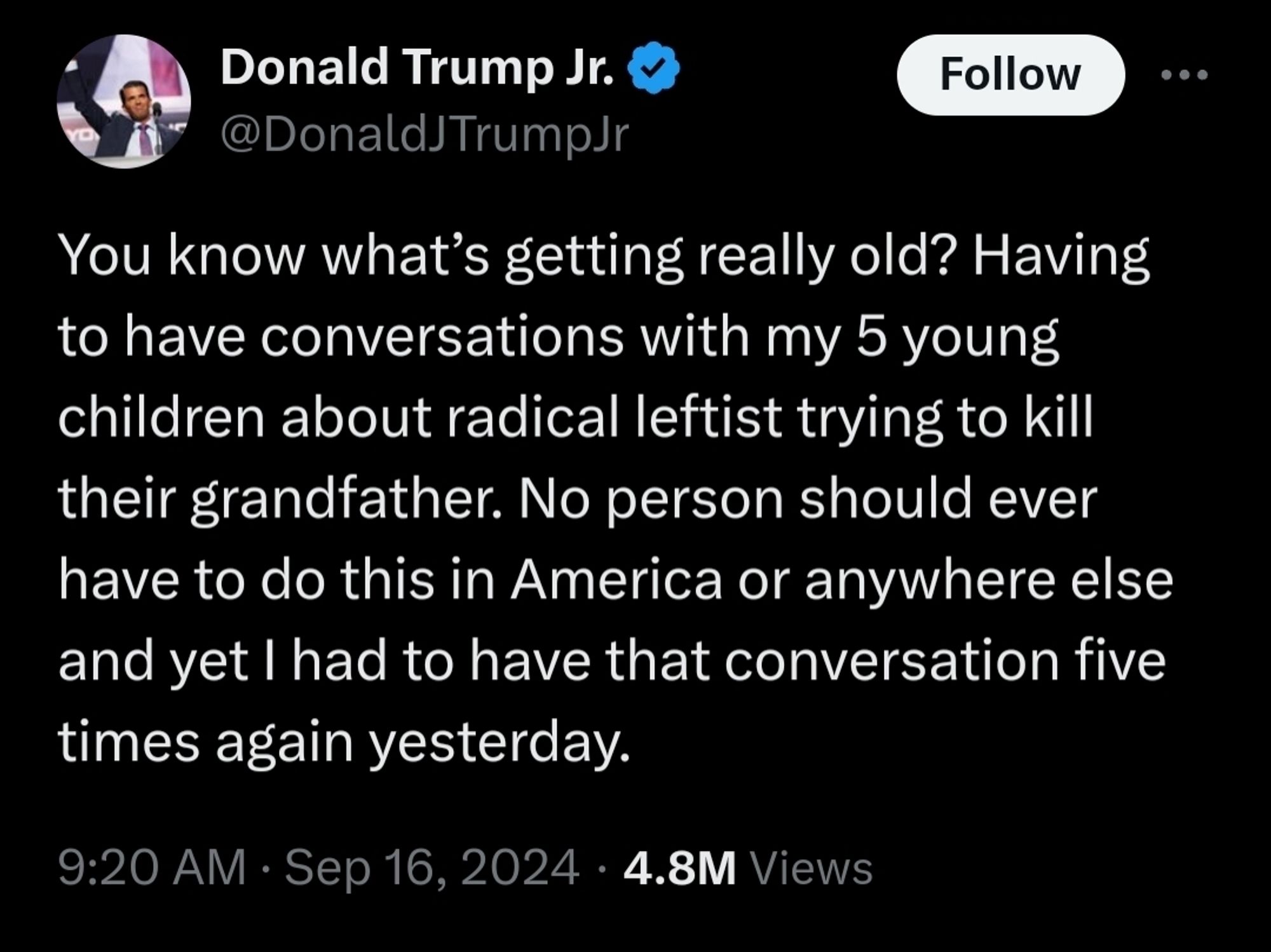 Trump jr tweet: You know what’s getting really old? Having to have conversations with my 5 young children about radical leftist trying to kill their grandfather. No person should ever have to do this in America or anywhere else and yet I had to have that conversation five times again yesterday.