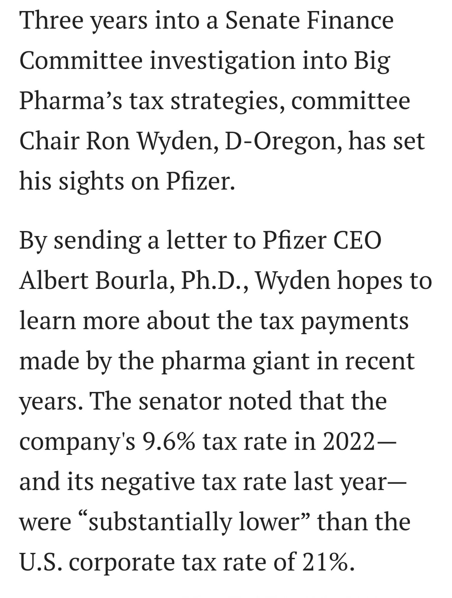 Three years into a Senate Finance Committee investigation into Big Pharma’s tax strategies, committee Chair Ron Wyden, D-Oregon, has set his sights on Pfizer.

By sending a letter to Pfizer CEO Albert Bourla, Ph.D., Wyden hopes to learn more about the tax payments made by the pharma giant in recent years. The senator noted that the company's 9.6% tax rate in 2022—and its negative tax rate last year—were “substantially lower” than the U.S. corporate tax rate of 21%.