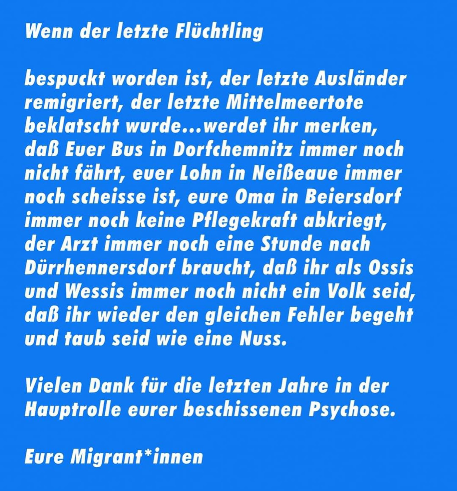 Wenn der letzte Flüchtling

bespuckt worden ist, der letzte Ausländer
remigriert, der letzte Mittelmeertote
beklatscht wurde...werdet ihr merken,
dass Euer Bus in Dorfchemnitz immer noch
nicht fährt, euer Lohn in Neißeaue immer
noch scheisse ist, eure Oma in Beiersdorf
immer noch keine Pflegekraft abkriegt,
der Arzt immer noch eine Stunde nach
Dürrhennersdorf braucht, dass ihr als Ossis
und Wessis immer noch nicht ein Volk seid,
dass ihr wieder den gleichen Fehler begeht
und taub seid wie eine Nuss.

Vielen Dank für die letzten Jahre in der
Hauptrolle eurer beschissenen Psychose.

Eure Migrant*innen