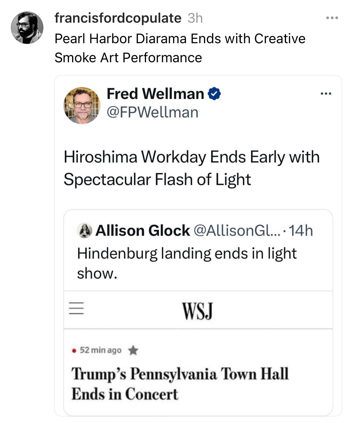 The screenshot of various quote posts on Threads. The main post by "francisfordcopulate" reads, "Pearl Harbor Diarama Ends with Creative Smoke Art Performance." Beneath it, Fred Wellman posts, "Hiroshima Workday Ends Early with Spectacular Flash of Light." Another post by Allison Glock reads, "Hindenburg landing ends in light show." Lastly, a Wall Street Journal headline mentions, "Trump’s Pennsylvania Town Hall Ends in Concert." The collective tone of the tweets juxtaposes lighthearted or understated descriptions with moments of devastating historical significance, creating a satirical or ironic effect.