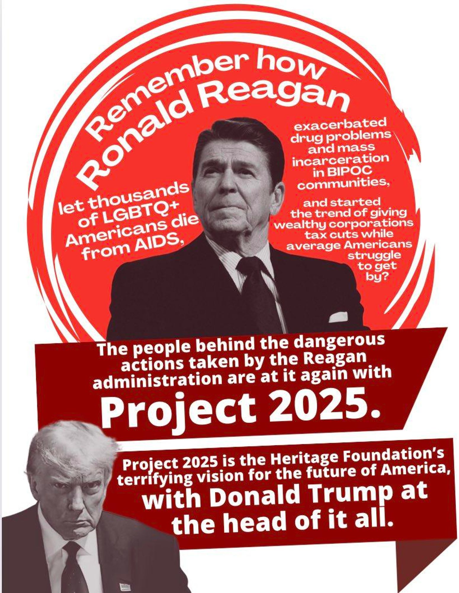 The image has a red and white color scheme and is divided into two main sections. The top section features a black-and-white photo of Ronald Reagan with the text: "Remember how Ronald Reagan let thousands of LGBTQ+ Americans die from AIDS, exacerbated drug problems and mass incarceration in BIPOC communities, and started the trend of giving wealthy corporations tax cuts while average Americans struggle to get by?" The text is in white and arranged around the photo in a circular pattern.   The bottom section features a black-and-white photo of Donald Trump with the text: "The people behind the dangerous actions taken by the Reagan administration are at it again with Project 2025. Project 2025 is the Heritage Foundation’s terrifying vision for the future of America, with Donald Trump at the head of it all." The text is in white and set against a red background.