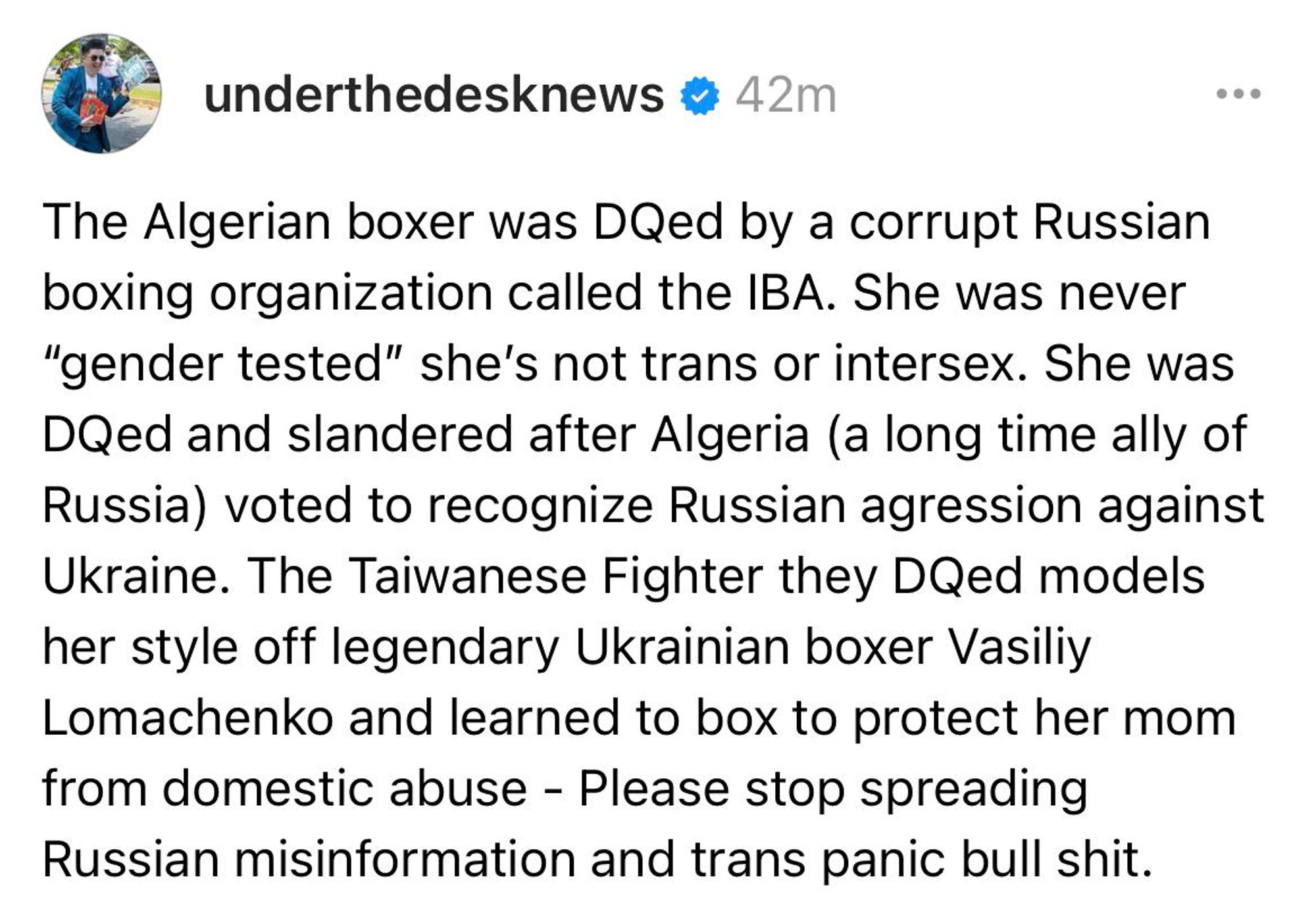 Screenshot of a Threads post by underthedesknews: The Algerian boxer was DQed by a corrupt Russian boxing organization called the IBA. She was never “gender tested” she’s not trans or intersex. She was DQed and slandered after Algeria (a long time ally of Russia) voted to recognize Russian agression against Ukraine. The Taiwanese Fighter they DQed models her style off legendary Ukrainian boxer Vasiliy Lomachenko and learned to box to protect her mom from domestic abuse - Please stop spreading Russian misinformation and trans panic bull shit.