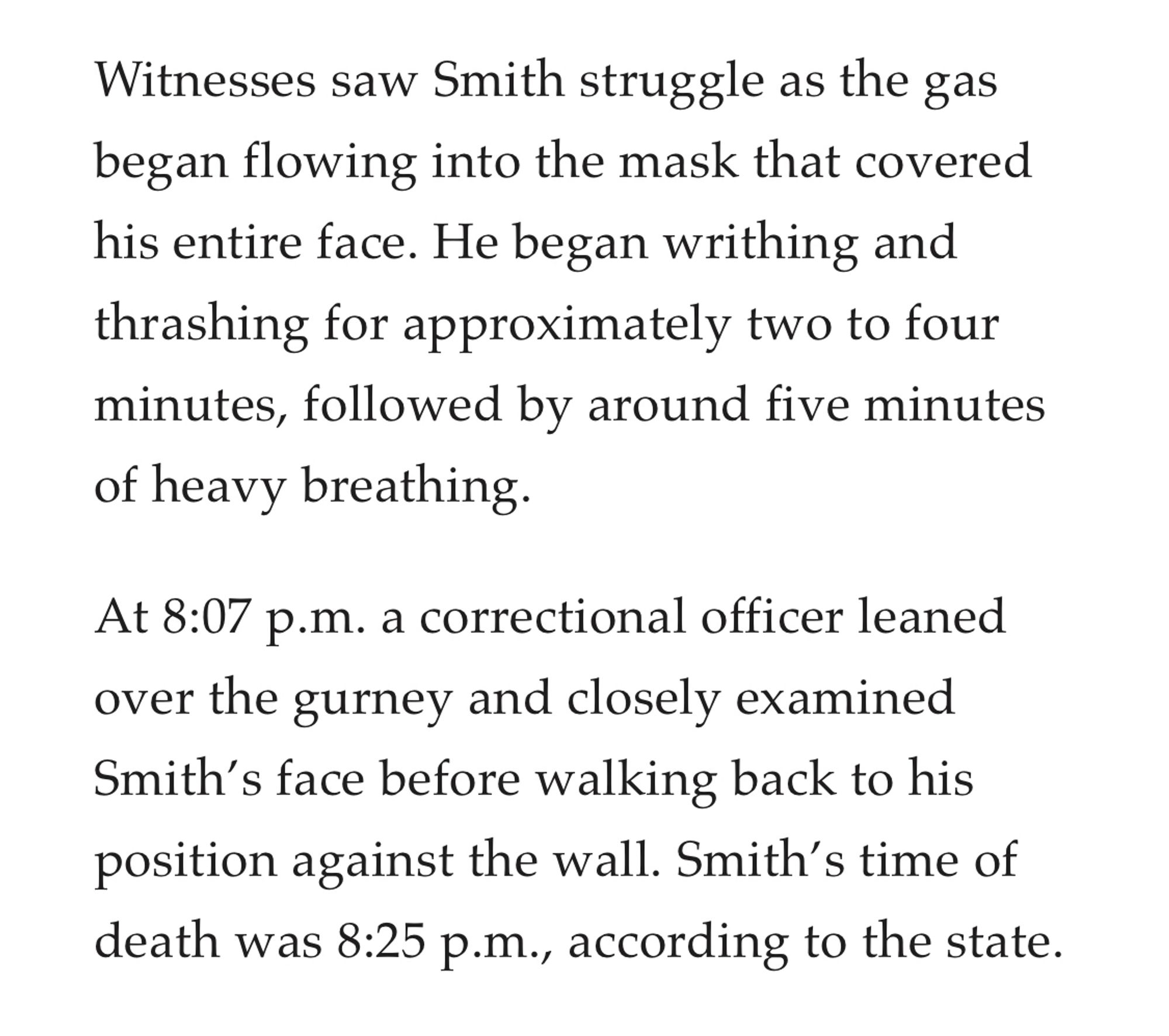 Witnesses saw Smith struggle as the gas began flowing into the mask that covered his entire face. He began writhing and thrashing for approximately two to four minutes, followed by around five minutes of heavy breathing.

At 8:07 p.m. a correctional officer leaned over the gurney and closely examined Smith’s face before walking back to his position against the wall. Smith’s time of death was 8:25 p.m., according to the state.