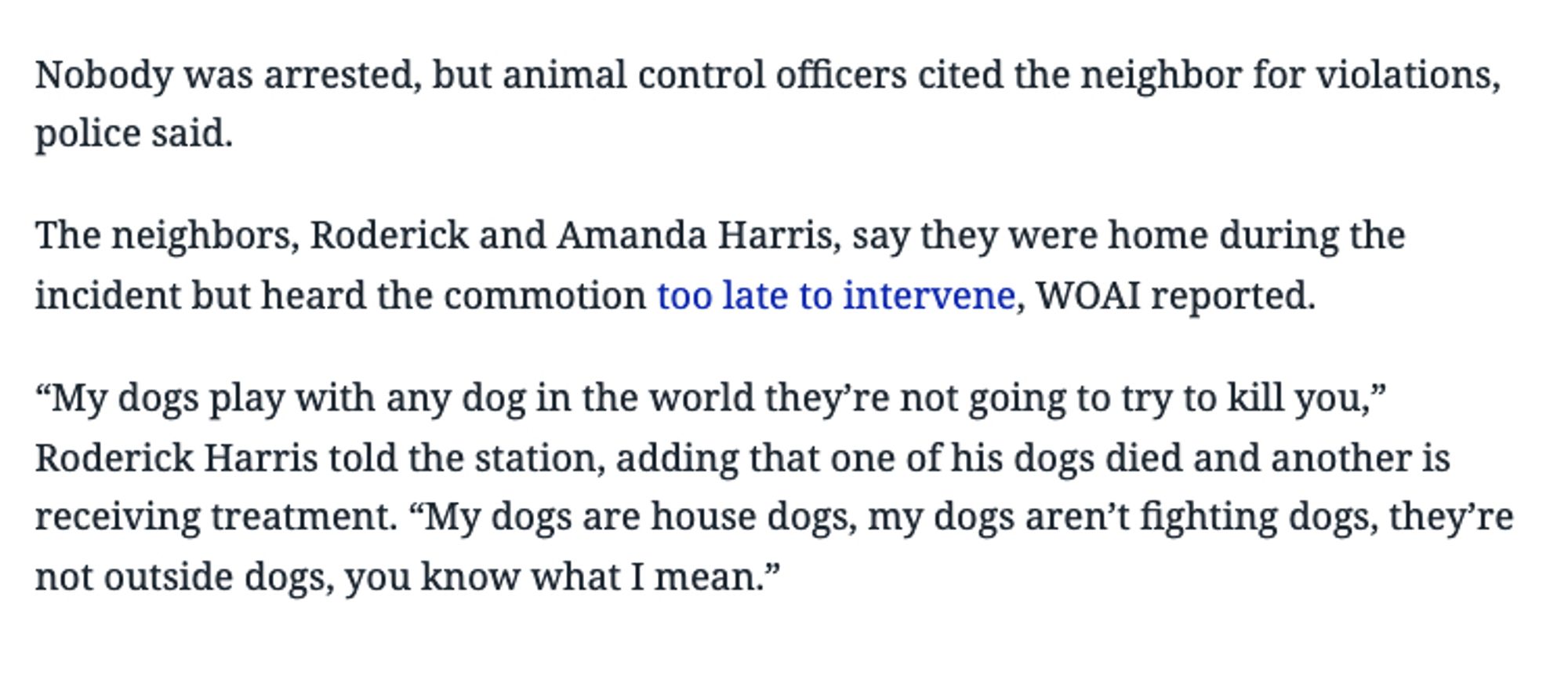 Nobody was arrested, but animal control officers cited the neighbor for violations, police said.
The neighbors, Roderick and Amanda Harris, say they were home during the incident but heard the commotion too late to intervene, WOAl reported.
"My dogs play with any dog in the world they're not going to try to kill you," Roderick Harris told the station, adding that one of his dogs died and another is receiving treatment. "My dogs are house dogs, my dogs aren't fighting dogs, they're not outside dogs, you know what I mean."