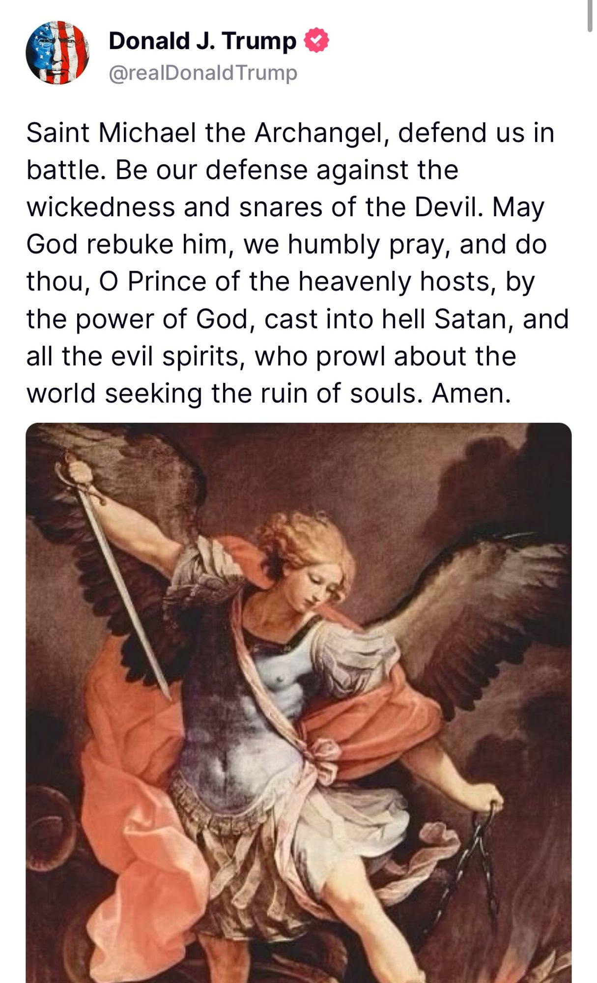 Trump tweet: Saint Michael the Archangel, defend us in battle. Be our defense against the wickedness and snares of the Devil. May God rebuke him, we humbly pray, and do thou, O Prince of the heavenly hosts, by the power of God, cast into hell Satan, and all the evil spirits, who prowl about the world seeking the ruin of souls. Amen.