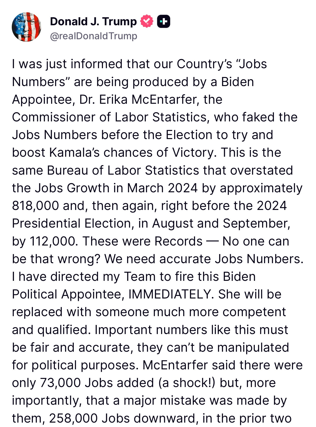Trump: I was just informed that our Country's "Jobs Numbers" are being produced by a Biden Appointee, Dr. Erika McEntarfer, the
Commissioner of Labor Statistics, who faked the Jobs Numbers before the Election to try and boost Kamala's chances of Victory. This is the same Bureau of Labor Statistics that overstated the Jobs Growth in March 2024 by approximately 818,000 and, then again, right before the 2024 Presidential Election, in August and September, by 112,000. These were Records - No one can be that wrong? We need accurate Jobs Numbers.
I have directed my Team to fire this Biden
Political Appointee, IMMEDIATELY. She will be replaced with someone much more competent and qualified. Important numbers like this must be fair and accurate, they can't be manipulated for political purposes. McEntarfer said there were only 73,000 Jobs added (a shock!) but, more importantly, that a major mistake was made by them, 258,000 Jobs downward, in the prior two