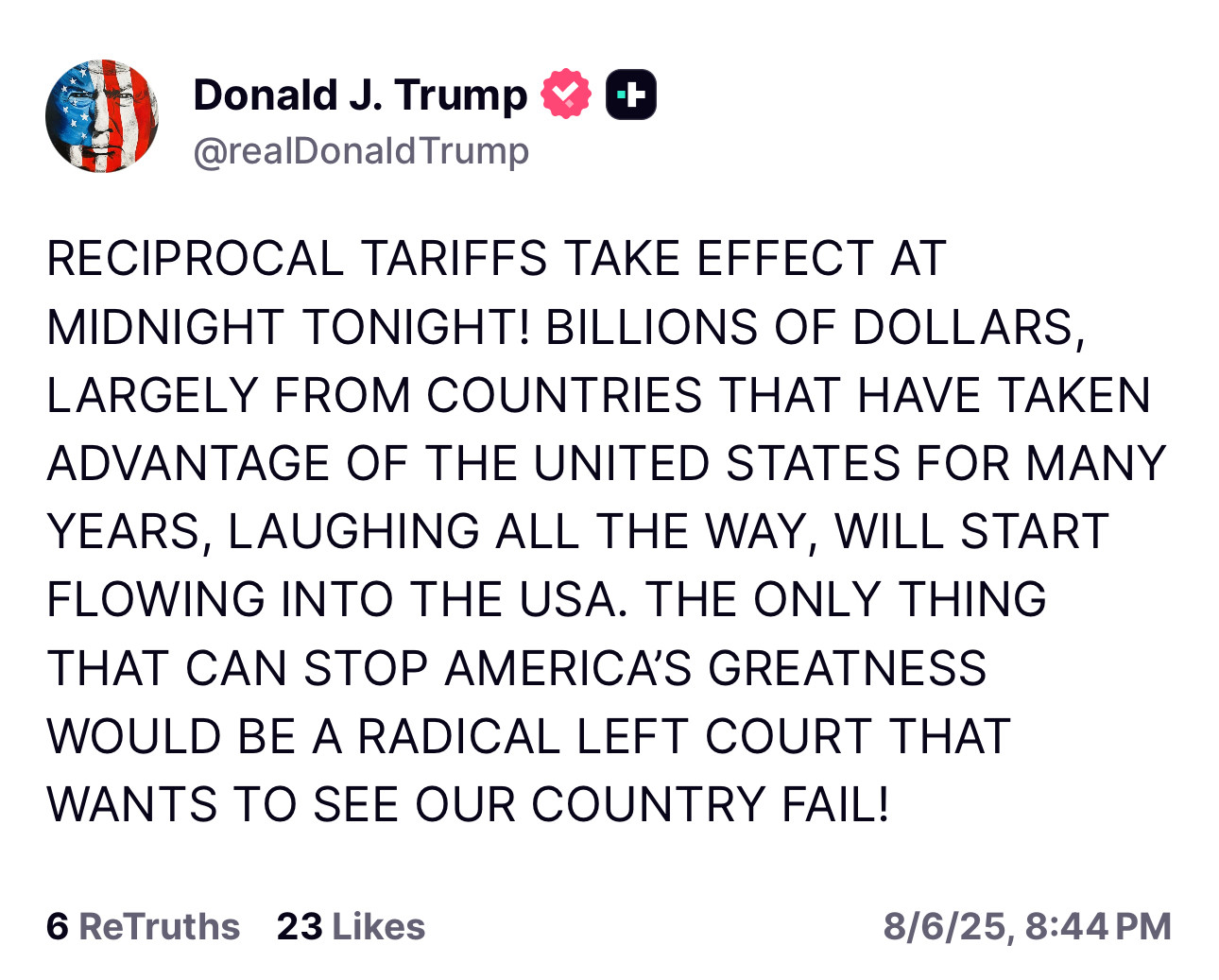 Trump: RECIPROCAL TARIFFS TAKE EFFECT AT
MIDNIGHT TONIGHT! BILLIONS OF DOLLARS, LARGELY FROM COUNTRIES THAT HAVE TAKEN ADVANTAGE OF THE UNITED STATES FOR MANY YEARS, LAUGHING ALL THE WAY, WILL START FLOWING INTO THE USA. THE ONLY THING THAT CAN STOP AMERICA'S GREATNESS WOULD BE A RADICAL LEFT COURT THAT WANTS TO SEE OUR COUNTRY FAIL!
6 ReTruths 23 Likes
8/6/25, 8:44
