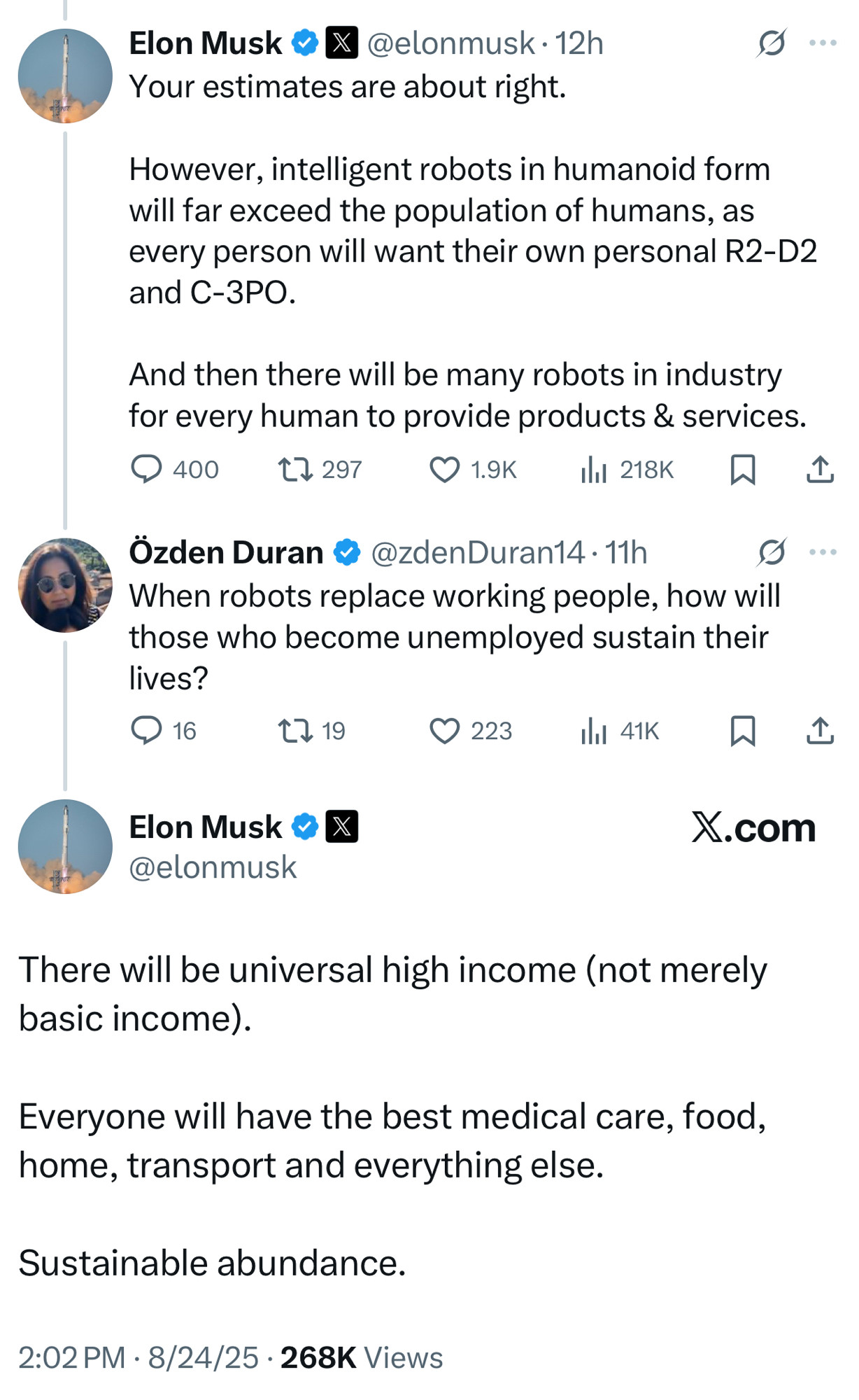 Elon Musk &X
@elonmusk • 12h
Your estimates are about right.
....
However, intelligent robots in humanoid form will far exceed the population of humans, as every person will want their own personal R2-D2 and C-3РО.
And then there will be many robots in industry for every human to provide products & services.
Özden Duran @ @zdenDuran14-11h
When robots replace working people, how will those who become unemployed sustain their lives?
16.
1719
贝
企
Elon Musk & X @elonmusk
X.com
There will be universal high income (not merely basic income).
Everyone will have the best medical care, food, home, transport and everything else.
Sustainable abundance.
2:02 PM • 8/24/25 • 268K Views