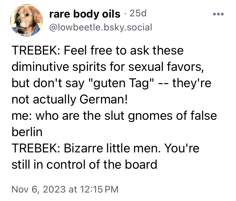 Lowbeetle.bsky.social: TREBEK: Feel free to ask these diminutive spirits for sexual favors, but don't say "guten Tag" -- they're not actually German!
me: who are the slut gnomes of false berlin
TREBEK: Bizarre little men. You're still in control of the board